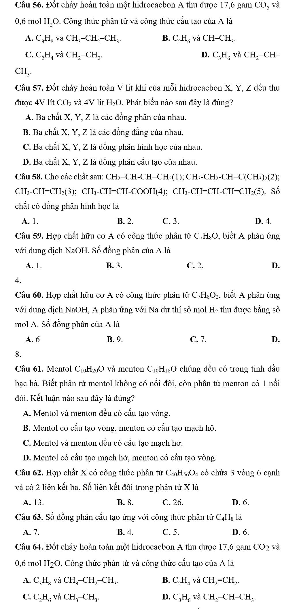 Đốt cháy hoàn toàn một hiđrocacbon A thu được 17,6 gam CO_2 và
0,6 mol H_2O 2. Công thức phân tử và công thức cấu tạo của A là
A. C_3H_8vaCH_3-CH_2-CH_3. B. C_2H_6vaCH-CH_3.
C. C_2H_4vaCH_2=CH_2. D. C_3H_6 và CH_2=CH-
CH_3.
Câu 57. Đốt cháy hoàn toàn V lít khí của mỗi hiđrocacbon X, Y, Z đều thu
được 4V lít CO_2 và 4V lít H₂O. Phát biểu nào sau đây là đúng?
A. Ba chất X, Y, Z là các đồng phân của nhau.
B. Ba chất X, Y, Z là các đồng đẳng của nhau.
C. Ba chất X, Y, Z là đồng phân hình học của nhau.
D. Ba chất X, Y, Z là đồng phân cấu tạo của nhau.
Câu 58. Cho các chất sau: CH_2=CH-CH=CH_2(1);CH_3-CH_2-CH=C(CH_3)_2(2)
CH_3-CH=CH_2(3);CH_3-CH=CH-COOH(4);CH_3-CH=CH-CH=CH_2(5). Số
chất có đồng phân hình học là
A. 1. B. 2. C. 3. D. 4.
Câu 59. Hợp chất hữu cơ A có công thức phân tử C_7H_8O , biết A phản ứng
với dung dịch NaOH. Số đồng phân của A là
A. 1. B. 3. C. 2. D.
4.
Câu 60. Hợp chất hữu cơ A có công thức phân tử C_7H_8O_2, biết A phản ứng
với dung dịch NaOH, A phản ứng với Na dư thí số mol H_2 thu được bằng số
mol A. Số đồng phân của A là
A. 6 B. 9. C. 7. D.
8.
Câu 61. Mentol C_10H_20O và menton C_10H_18O chúng đều có trong tinh dầu
bạc hà. Biết phân tử mentol không có nối đôi, còn phân tử menton có 1 nối
đôi. Kết luận nào sau đây là đúng?
A. Mentol và menton đều có cấu tạo vòng.
B. Mentol có cấu tạo vòng, menton có cấu tạo mạch hở.
C. Mentol và menton đều có cấu tạo mạch hở.
D. Mentol có cấu tạo mạch hở, menton có cấu tạo vòng.
Câu 62. Hợp chất X có công thức phân tử C_40H_56O_4 có chứa 3 vòng 6 cạnh
và có 2 liên kết ba. Số liên kết đôi trong phân tử X là
A. 13. B. 8. C. 26. D. 6.
Câu 63. Số đồng phân cấu tạo ứng với công thức phân tử C_4H_8l_a
A. 7. B. 4. C. 5. D. 6.
Câu 64. Đốt cháy hoàn toàn một hiđrocacbon A thu được 17,6 gam CO_2 và
0,6 mol H_2C D. Công thức phân tử và công thức cấu tạo của A là
A. C_3H_8 và CH_3-CH_2-CH_3. B. C_2H_4 và CH_2=CH_2.
C. C_2H_6 và CH_3-CH_3. D. C_3H_6 và CH_2=CH-CH_3.