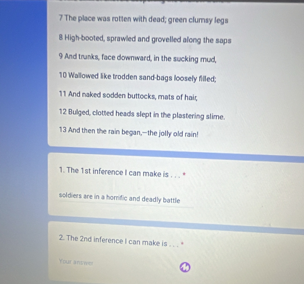 The place was rotten with dead; green clumsy legs 
8 High-booted, sprawled and grovelled along the saps
9 And trunks, face downward, in the sucking mud,
10 Wallowed like trodden sand-bags loosely filled; 
11 And naked sodden buttocks, mats of hair,
12 Bulged, clotted heads slept in the plastering slime. 
13 And then the rain began,—the jolly old rain! 
1. The 1st inference I can make is . . . * 
soldiers are in a horrific and deadly battle 
2. The 2nd inference I can make is . * 
Your answer