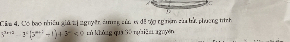 .4 
C 
D 
Câu 4. Có bao nhiêu giá trị nguyên dương của m để tập nghiệm của bất phương trình
3^(2x+2)-3^x(3^(m+2)+1)+3^m<0</tex> có không quá 30 nghiệm nguyên.