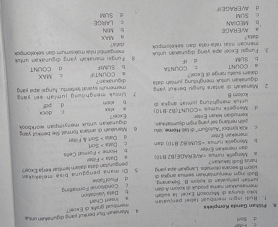 c. Filter
d. Sort
II. Pilihan Ganda Kompleks 4. Manakah fitur berikut yang digunakan untuk
membuat grafik di Excel?
1. Budi ingin membuat tabel penjualan
toko ibunya di Microsoft Excel. la sudah a. Insert Chart
memasukkan nama produk di kolom A dan b. Data Validation
jumlah penjualan di kolom B. Sekarang, c. Conditional Formatting
Budi ingin menjumlahkan semua angka di d. PivotTable
kolom B secara otomatis. Langkah apa yang 5. Di mana pengguna bisa melakukan
a. Mengetik rumus =AVERAGE(B2:B10) pengurutan data dalam lembar kerja Excel?
harus Budi lakukan?
a. Data > Filter
dan menekan Enter.
b. Mengetik rumus =SUM(B2:B10) dan b. Home > Format Cells
c. Data > Sort
menekan Enter.
d. Data > Sort & Filter
c. Klik tombol "AutoSum" di tab Home, lalu 6. Manakah di antara format file berikut yang
pilih rentang sel yang ingin dijumlahkan, digunakan untuk menyimpan workbook 
kemudian tekan Enter. Excel?
d. Mengetik rumus =COUNT(B2:B10 a. .xlsx c. .docx
untuk menghitung jumlah angka di b. .xlsm d. .pdf
kolom B.
7. Untuk menghitung jumlah sel yang
2. Manakah di antara fungsi berikut yang memenuhi syarat tertentu, fungsi apa yang
digunakan untuk menghitung jumlah data digunakan?
dalam suatu range di Excel?
a. COUNTIF c. MAX
a. COUNT c. COUNTA b. SUMIF d. COUNT
b. SUM d. IF
8. Fungsi manakah yang digunakan untuk
3. Fungsi Excel apa yang digunakan untuk mengambil nilai maksimum dari sekelompok
mencari nilai rata-rata dari sekelompok data?
data? a. MAX
a. AVERAGE b. MIN
b. MEDIAN c. LARGE
c. SUM d. SUM
d. AVERAGEIF