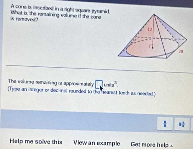 A cone is inscribed in a right square pyramid. 
What is the remaining volume if the cone 
is removed? 
The volume remaining is approximately □ units^3. 
(Type an integer or decimal rounded to the hearest tenth as needed.)
 □ /□   □  □ /□  
Help me solve this View an example Get more help -