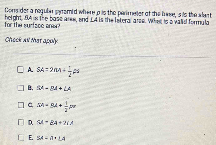 Consider a regular pyramid where ρ is the perimeter of the base, s is the slant
height, BA is the base area, and LA is the lateral area. What is a valid formula
for the surface area?
Check all that apply.
A. SA=2BA+ 1/2 ps
B. SA=BA+LA
C. SA=BA+ 1/2 ps
D. SA=BA+2LA
E. SA=8· LA