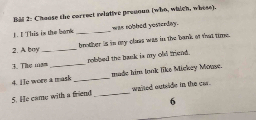 Choose the correct relative pronoun (who, which, whose). 
1. I This is the bank _was robbed yesterday. 
2. A boy _brother is in my class was in the bank at that time. 
3. The man _robbed the bank is my old friend. 
4. He wore a mask _made him look like Mickey Mouse. 
5. He came with a friend _waited outside in the car. 
6