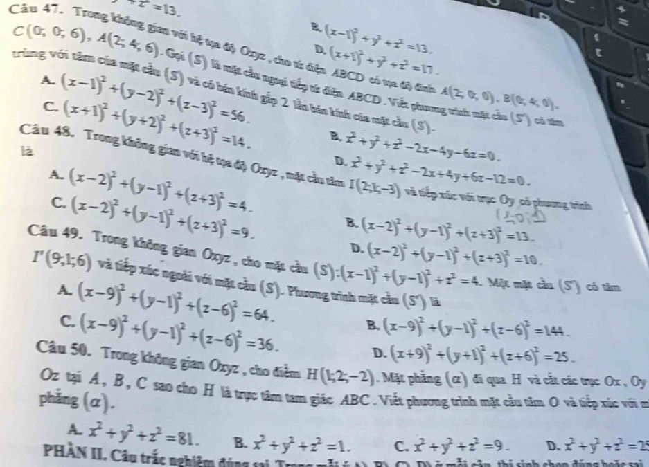 2^.=13.
、
B (x-1)^2+y^2+z^2=13.
=
Cău 47. Trong không gian với kệ tựa độ Oxyz , cho từ điện ABCD có tạựa độ đinh D. (x+1)^2+y^2+z^2=17.
C(0;0;6),A(2;4;6) trùng vá
A. (x-1)^2+(y-2)^2+(z-3)^2=56.
L Gọi (S) là một cầu ngoại tiếp từ điện ABCD. Viết phương trình mặt cầu (S') có tiu
C.
A(2,0,0),B((k,4,0),
là (x+1)^2+(y+2)^2+(z+3)^2=14. * gắp 2 lần bin kính của mặt cầu (S).
B. x^2+y^2+z^2-2x-4y-6z=0.
D. x^2+y^2+z^2-2x+4y+6z-12=0.
Câu 48. Trong không gian với hệ tạa độ Oxyz , mặt cầu tâm I(2;k,-3) và tiếp xúc với trục O_y có phương trình
A. (x-2)^2+(y-1)^2+(z+3)^2=4. (x-2)^2+(y-1)^2+(z+3)^2=13.
C. (x-2)^2+(y-1)^2+(z+3)^2=9.
B.
D. (x-2)^2+(y-1)^2+(z+3)^2=10.
Câu 49. Trong không gian Oxyz , cho mặt cầu (S) :(x-1)^2+(y-1)^2+z^2=4. Một mặt cầu (S') có tâm
I'(9,1;6) và tiếp xúc ngoài với mặt cầu (S). Phương trình mặt cầu (S') là
A. (x-9)^2+(y-1)^2+(z-6)^2=64. B. (x-9)^2+(y-1)^2+(z-6)^2=144.
C. (x-9)^2+(y-1)^2+(z-6)^2=36.
D. (x+9)^2+(y+1)^2+(z+6)^2=25.
Câu 50. Trong không gian Oxyz , cho điểm H(1;2;-2). Mặt phẳng (α) đi qua H và cắt các trục Ox , Oy
Oz tại A, B, C sao cho H là trực tâm tam giác ABC. Viết phương trình mặt cầu tâm O và tiếp xúc với ợi
phẳng (α).
A. x^2+y^2+z^2=81. B. x^2+y^2+z^2=1. C. x^2+y^2+z^2=9. D. x^2+y^2+z^2=25
PHÀN II. Câu trắc nghiệm đúng sai Trong 
C  . D  ở mỗi cản, thí sinh chon đúng boặc sai