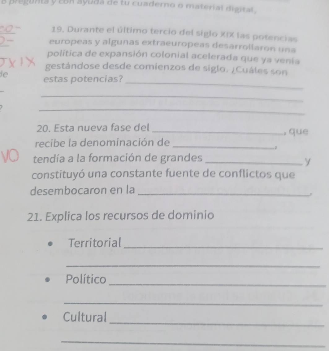 a pregunta y con ayuda de tu cuaderno o material digital. 
19. Durante el último tercio del siglo XIX las potencias 
europeas y algunas extraeuropeas desarrollaron una 
política de expansión colonial acelerada que ya venía 
gestándose desde comienzos de siglo. ¿Cuáles son 
le 
estas potencias?_ 
_ 
_ 
20. Esta nueva fase del _,que 
recibe la denominación de_ 
tendía a la formación de grandes_ 
y 
constituyó una constante fuente de conflictos que 
desembocaron en la_ 
21. Explica los recursos de dominio 
Territorial_ 
_ 
Político_ 
_ 
_ 
Cultural 
_