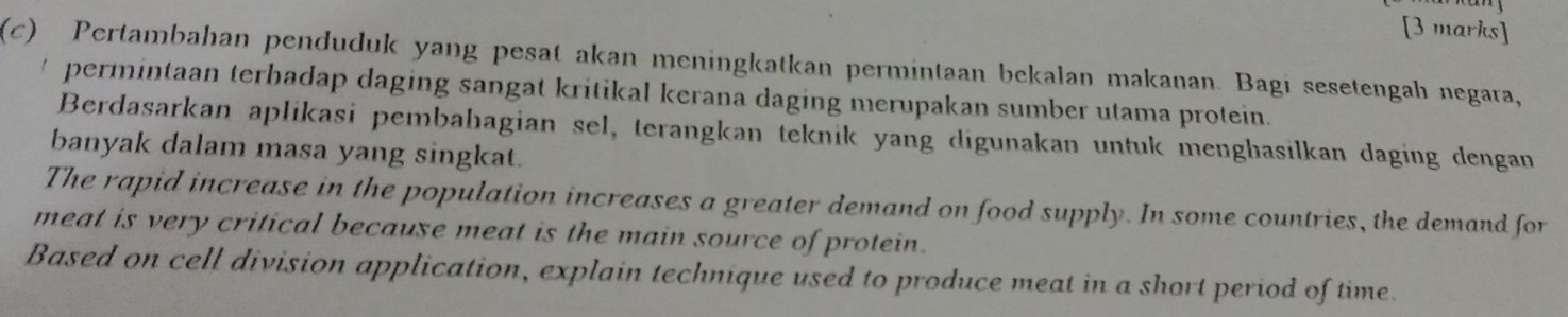 Pertambahan penduduk yang pesat akan meningkatkan permintaan bekalan makanan. Bagi sesetengah negara, 
* permintaan terhadap daging sangat kritikal kerana daging merupakan sumber utama protein. 
Berdasarkan aplikasi pembahagian sel, terangkan teknik yang digunakan untuk menghasilkan daging dengan 
banyak dalam masa yang singkat. 
The rapid increase in the population increases a greater demand on food supply. In some countries, the demand for 
meat is very critical because meat is the main source of protein. 
Based on cell division application, explain technique used to produce meat in a short period of time.