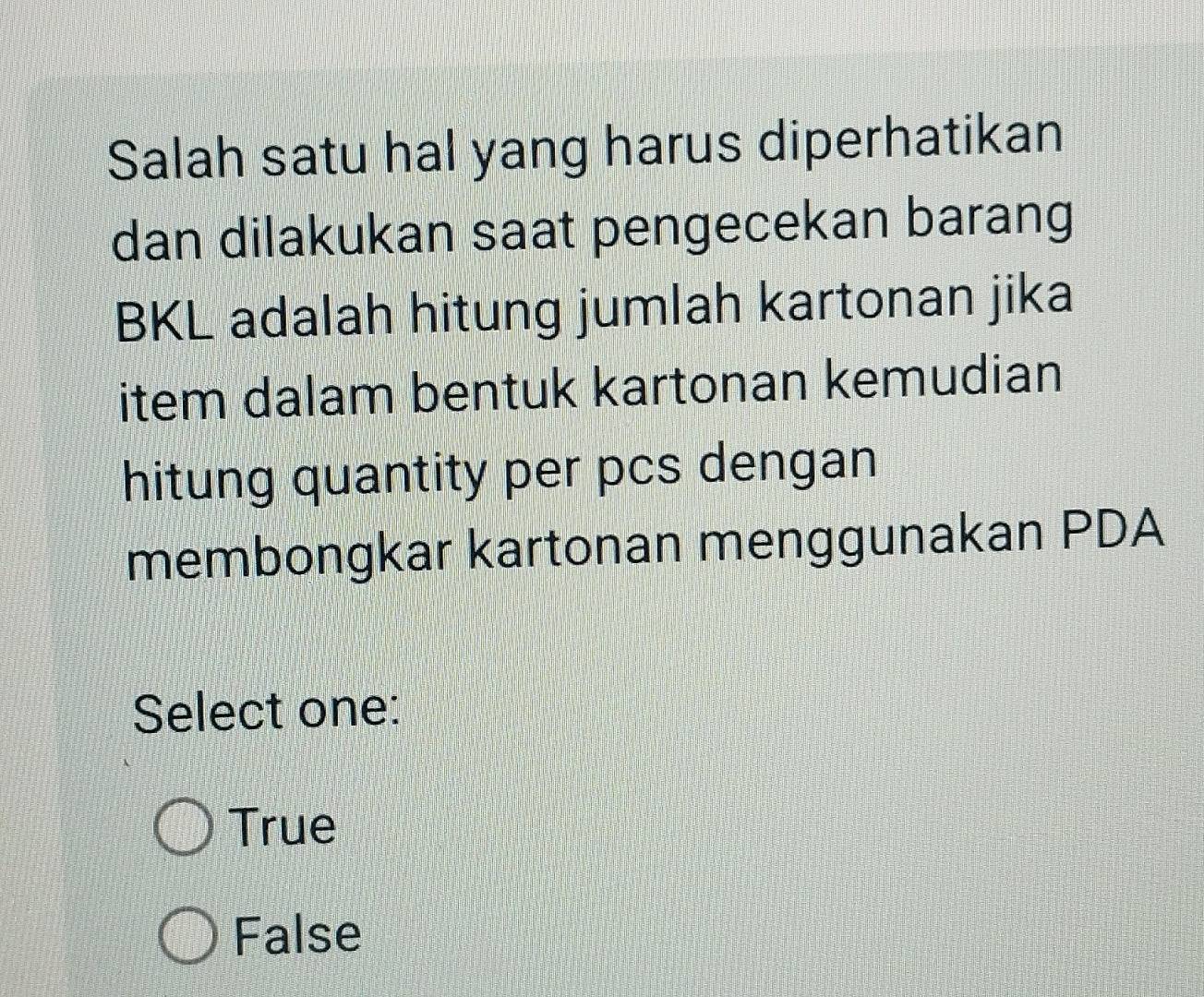 Salah satu hal yang harus diperhatikan
dan dilakukan saat pengecekan barang
BKL adalah hitung jumlah kartonan jika
item dalam bentuk kartonan kemudian
hitung quantity per pcs dengan
membongkar kartonan menggunakan PDA
Select one:
True
False