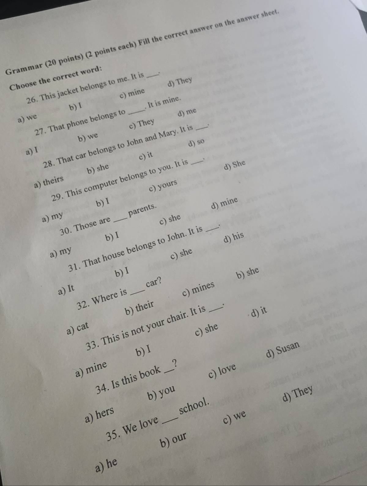 Grammar (20 points) (2 points each) Fill the correct answer on the answer sheet
Choose the correct word:
26. This jacket belongs to me. It is _.
c) mine d) They
b) 1
27. That phone belongs to _. It is mine.
a) we
b) we c) They d) me
d) so
28. That car belongs to John and Mary. It is_ _.
a) I
c) it
a) theirs b) she
29. This computer belongs to you. It is
d) She
c) yours
b)I
a) my
c) she d) mine
30. Those are _parents.
b) I
31. That house belongs to John. It is _.
a) my
c) she d) his
b)I
b) she
car?
a) It
b) their c)mines
32. Where is_
d) it
33. This is not your chair. It is _.
a) cat
c) she
b) I
c) love d) Susan
a) mine
34. Is this book _?
b) you
d) They
a) hers
c) we
35. We love _school.
b) our
a) he