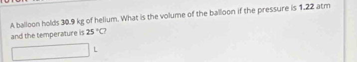 A balloon holds 30.9 kg of helium. What is the volume of the balloon if the pressure is 1.22 atm
and the temperature is 25°C 2 
L