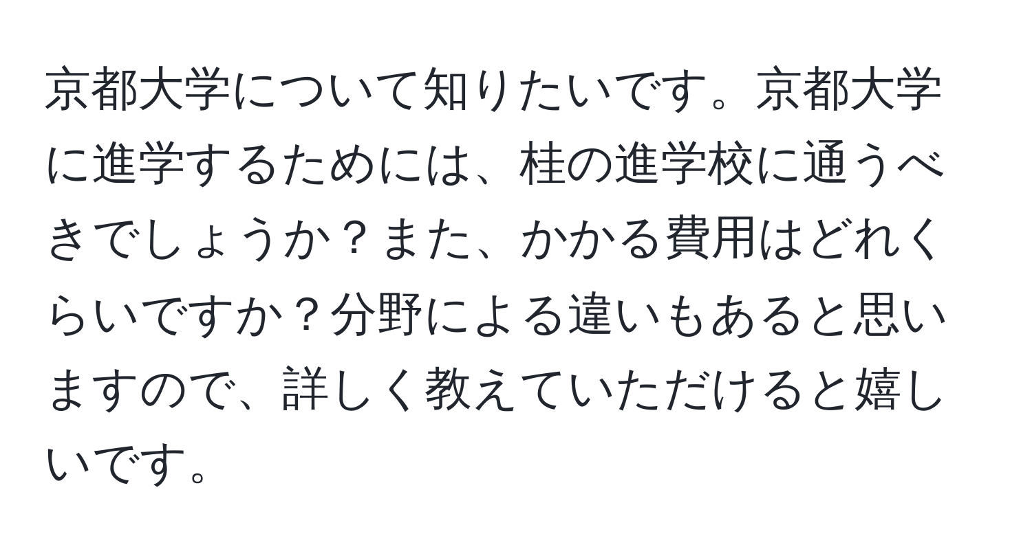 京都大学について知りたいです。京都大学に進学するためには、桂の進学校に通うべきでしょうか？また、かかる費用はどれくらいですか？分野による違いもあると思いますので、詳しく教えていただけると嬉しいです。