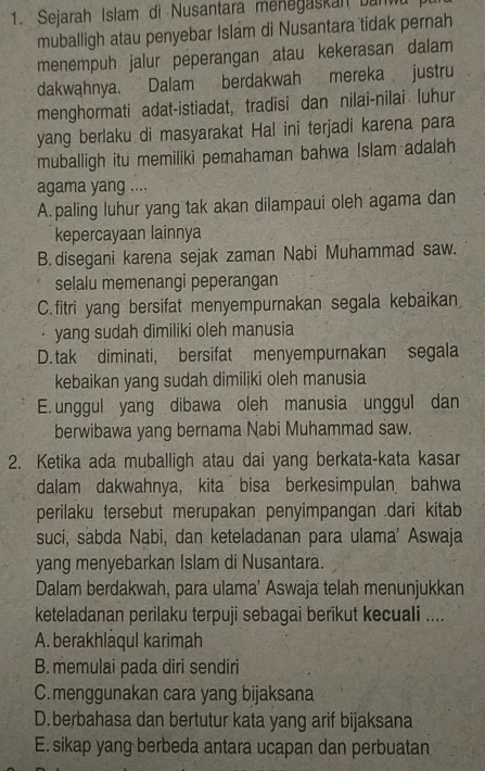 Sejarah Islam di Nusantara menegaskan bannu
muballigh atau penyebar Islam di Nusantara tidak pernah
menempuh jalur peperangan atau kekerasan dalam
dakwahnya. Dalam berdakwah mereka justru
menghormati adat-istiadat, tradisi dan nilai-nilai luhur
yang berlaku di masyarakat Hal ini terjadi karena para
muballigh itu memiliki pemahaman bahwa Islam adalah
agama yang ....
A.paling luhur yang tak akan dilampaui oleh agama dan
kepercayaan lainnya
B. disegani karena sejak zaman Nabi Muhammad saw.
selalu memenangi peperangan
C. fitri yang bersifat menyempurnakan segala kebaikan
· yang sudah dimiliki oleh manusia
D. tak diminati, bersifat menyempurnakan segala
kebaikan yang sudah dimiliki oleh manusia
E. unggul yang dibawa oleh manusia unggul dan
berwibawa yang bernama Nabi Muhammad saw.
2. Ketika ada muballigh atau dai yang berkata-kata kasar
dalam dakwahnya, kita bisa berkesimpulan bahwa
perilaku tersebut merupakan penyimpangan .dari kitab
suci, sabda Nabi, dan keteladanan para ulama' Aswaja
yang menyebarkan Islam di Nusantara.
Dalam berdakwah, para ulama’ Aswaja telah menunjukkan
keteladanan perilaku terpuji sebagai berikut kecuali ....
A. berakhlaqul karimah
B. memulai pada diri sendiri
C.menggunakan cara yang bijaksana
D.berbahasa dan bertutur kata yang arif bijaksana
E. sikap yang berbeda antara ucapan dan perbuatan