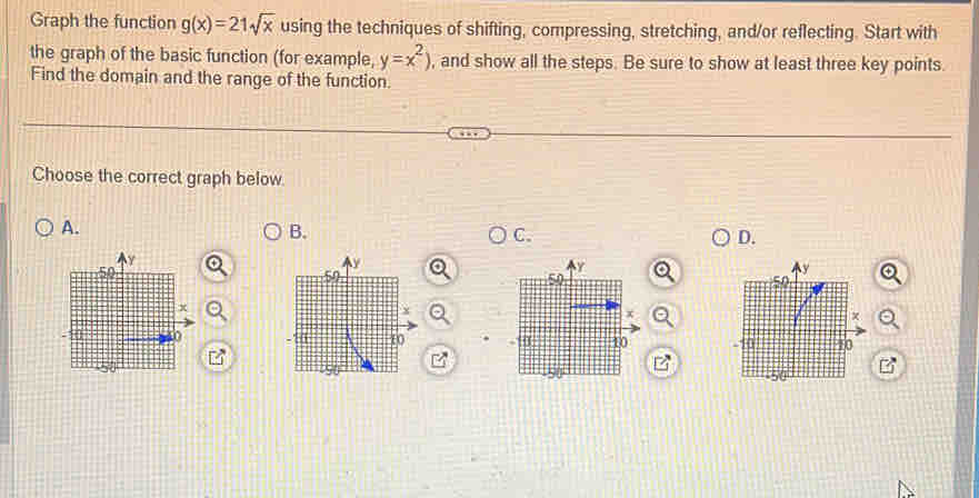 Graph the function g(x)=21sqrt(x) using the techniques of shifting, compressing, stretching, and/or reflecting. Start with 
the graph of the basic function (for example, y=x^2) , and show all the steps. Be sure to show at least three key points. 
Find the domain and the range of the function. 
Choose the correct graph below 
A. 
B. 
C. 
D.