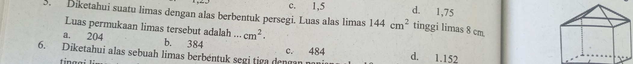 c. 1,5
d. 1,75
5. Diketahui suatu limas dengan alas berbentuk persegi. Luas alas limas 144cm^2 tinggi limas 8 cm.
Luas permukaan limas tersebut adalah ... cm^2.
a. 204 b. 384
c. 484 d. 1.152
6. Diketahui alas sebuah limas berbentuk segi tiga dengan nan