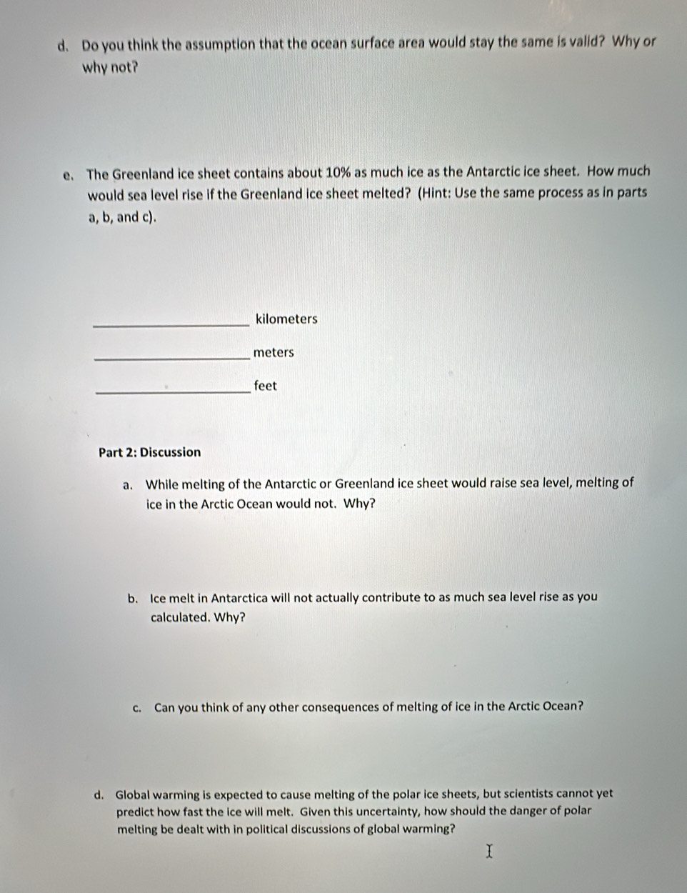 Do you think the assumption that the ocean surface area would stay the same is valid? Why or 
why not? 
e. The Greenland ice sheet contains about 10% as much ice as the Antarctic ice sheet. How much 
would sea level rise if the Greenland ice sheet melted? (Hint: Use the same process as in parts 
a, b, and c). 
_ kilometers
_ meters
_feet 
Part 2: Discussion 
a. While melting of the Antarctic or Greenland ice sheet would raise sea level, melting of 
ice in the Arctic Ocean would not. Why? 
b. Ice melt in Antarctica will not actually contribute to as much sea level rise as you 
calculated. Why? 
c. Can you think of any other consequences of melting of ice in the Arctic Ocean? 
d. Global warming is expected to cause melting of the polar ice sheets, but scientists cannot yet 
predict how fast the ice will melt. Given this uncertainty, how should the danger of polar 
melting be dealt with in political discussions of global warming?