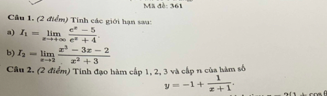 Mã đề: 361 
Câu 1. (2 điểm) Tính các giới hạn sau: 
a) I_1=limlimits _xto +∈fty  (e^x-5)/e^x+4 . 
b) I_2=limlimits _xto 2 (x^3-3x-2)/x^2+3 
Câu 2. (2 điểm) Tính đạo hàm cấp 1, 2, 3 và cấp n của hàm số
y=-1+ 1/x+1 .
(1+cos θ