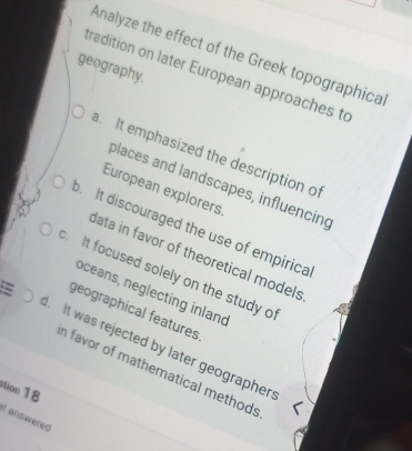Analyze the effect of the Greek topographica
geography.
tradition on later European approaches to
a. It emphasized the description of
places and landscapes, influencing
European explorers. It discouraged the use of empirica
data in favor of theoretical models
c. It focused solely on the study o
oceans, neglecting inland
geographical features
L It was rejected by later geographer
n favor of mathematical methods
ation 18
it answered