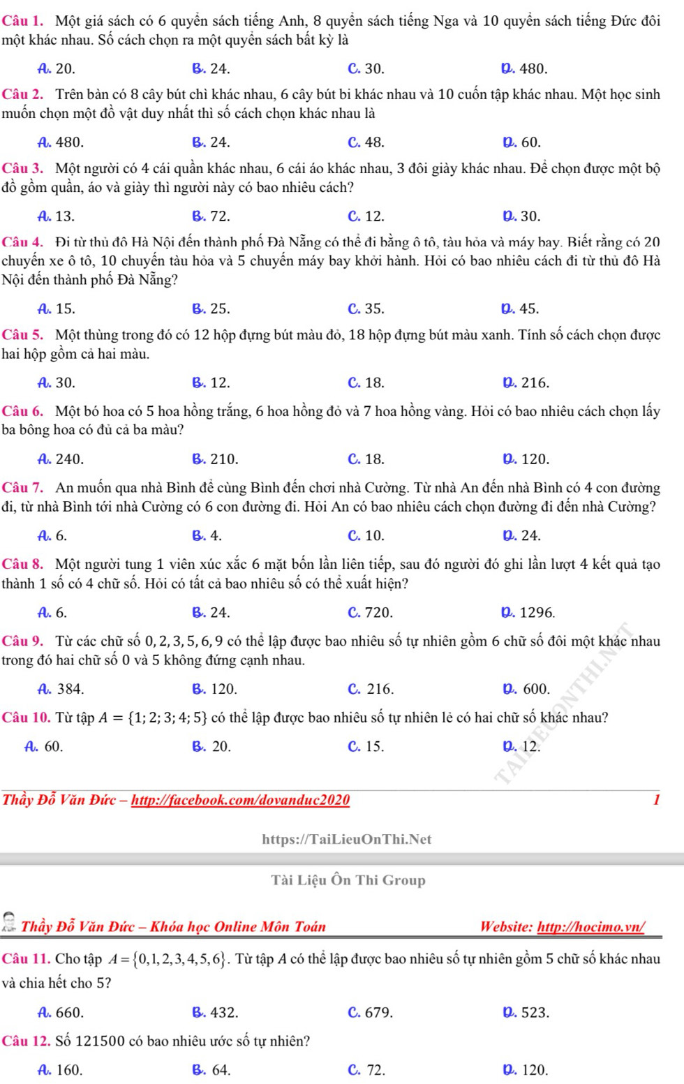 Một giá sách có 6 quyển sách tiếng Anh, 8 quyển sách tiếng Nga và 10 quyền sách tiếng Đức đôi
một khác nhau. Số cách chọn ra một quyền sách bất kỳ là
A. 20. B. 24. C. 30. D. 480.
Câu 2. Trên bàn có 8 cây bút chì khác nhau, 6 cây bút bi khác nhau và 10 cuốn tập khác nhau. Một học sinh
muốn chọn một đồ vật duy nhất thì số cách chọn khác nhau là
A. 480. B. 24. C. 48. D.60.
Câu 3. Một người có 4 cái quần khác nhau, 6 cái áo khác nhau, 3 đôi giày khác nhau. Để chọn được một bộ
đồ gồm quần, áo và giày thì người này có bao nhiêu cách?
A. 13. B. 72. C. 12. D.30.
Câu 4. Đi từ thủ đô Hà Nội đến thành phố Đà Nẵng có thể đi bằng ô tô, tàu hỏa và máy bay. Biết rằng có 20
chuyến xe ô tô, 10 chuyến tàu hỏa và 5 chuyến máy bay khởi hành. Hỏi có bao nhiêu cách đi từ thủ đô Hà
Nội đến thành phố Đà Nẵng?
A. 15. B. 25. C. 35. D. 45.
Câu 5. Một thùng trong đó có 12 hộp đựng bút màu đỏ, 18 hộp đựng bút màu xanh. Tính số cách chọn được
hai hộp gồm cả hai màu.
A. 30. B. 12. C. 18. D. 216.
Câu 6. Một bó hoa có 5 hoa hồng trắng, 6 hoa hồng đỏ và 7 hoa hồng vàng. Hỏi có bao nhiêu cách chọn lấy
ba bông hoa có đủ cả ba màu?
A. 240. B. 210. C. 18. D. 120.
Câu 7. An muốn qua nhà Bình đề cùng Bình đến chơi nhà Cường. Từ nhà An đến nhà Bình có 4 con đường
đi, từ nhà Bình tới nhà Cường có 6 con đường đi. Hỏi An có bao nhiêu cách chọn đường đi đến nhà Cường?
A. 6. B. 4. C. 10. D. 24.
Câu 8. Một người tung 1 viên xúc xắc 6 mặt bốn lần liên tiếp, sau đó người đó ghi lần lượt 4 kết quả tạo
thành 1 số có 4 chữ số. Hỏi có tất cả bao nhiêu số có thể xuất hiện?
A. 6. B. 24. C. 720. D. 1296.
Câu 9. Từ các chữ số 0,2,3,5,6,9 có thể lập được bao nhiêu số tự nhiên gồm 6 chữ số đôi một khác nhau
trong đó hai chữ số 0 và 5 không đứng cạnh nhau.
A. 384. B. 120. C. 216. D. 600.
Câu 10. Từ tập A= 1;2;3;4;5 có thể lập được bao nhiêu số tự nhiên lẻ có hai chữ số khác nhau?
A. 60. B. 20. C. 15. D. 12.
Thầy Đỗ Văn Đức - http://facebook.com/dovanduc2020 1
https://TaiLieuOnThi.Net
Tài Liệu Ôn Thi Group
Thầy Đỗ Văn Đức - Khóa học Online Môn Toán Website: http://hocimo.vn/
Câu 11. Cho tập A= 0,1,2,3,4,5,6. Từ tập A có thể lập được bao nhiêu số tự nhiên gồm 5 chữ số khác nhau
và chia hết cho 5?
A. 660. B. 432. C. 679. D. 523.
Câu 12. Số 121500 có bao nhiêu ước số tự nhiên?
A. 160. B. 64. C. 72. D. 120.