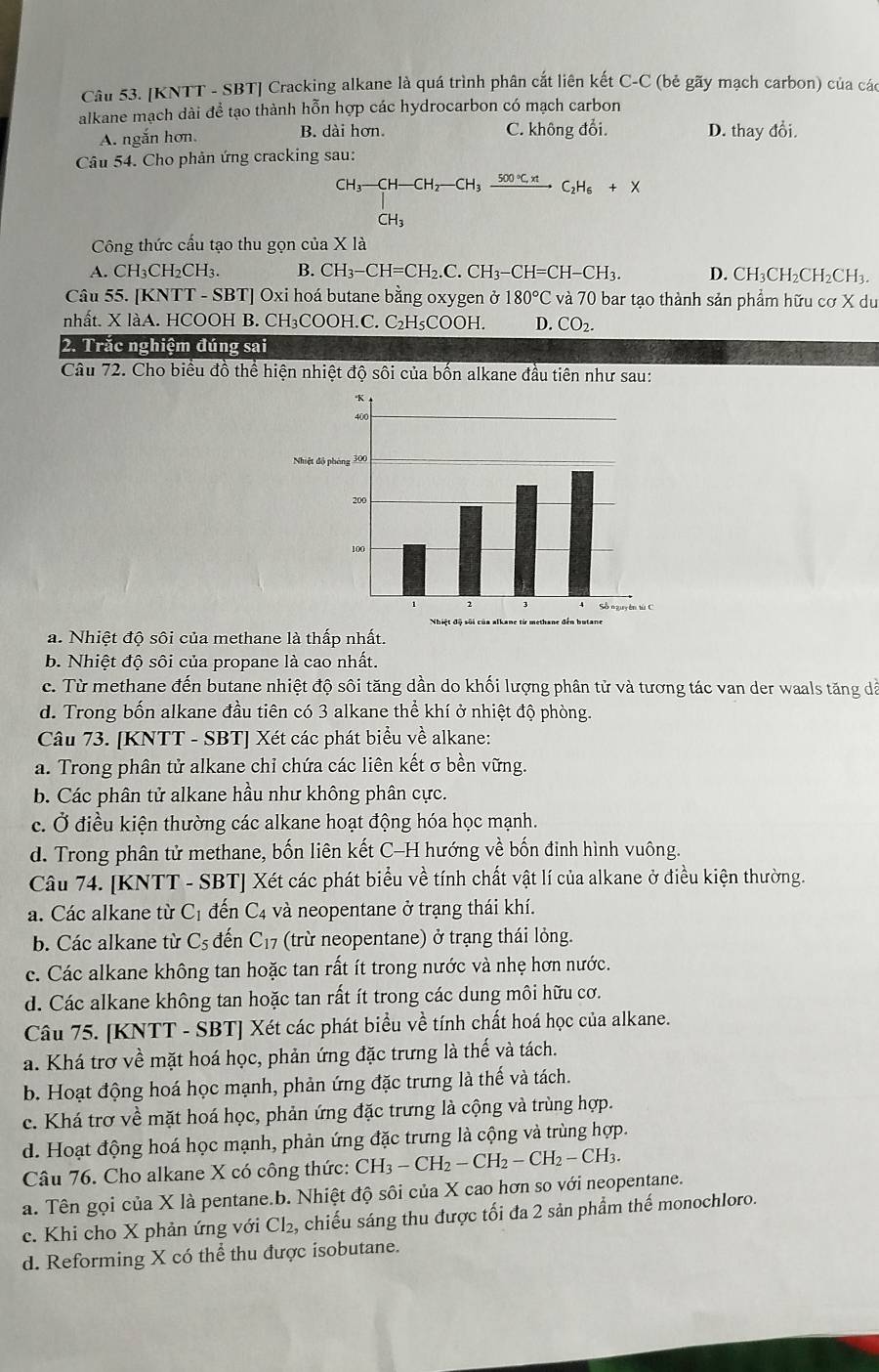 [KNTT - SBT] Cracking alkane là quá trình phân cắt liên kết C-C (bẻ gãy mạch carbon) của các
alkane mạch dài để tạo thành hỗn hợp các hydrocarbon có mạch carbon
A. ngắn hơn. B. dài hơn. C. không đổi. D. thay đồi.
Câu 54. Cho phản ứng cracking sau:
CH_3-CH-CH_2-CH_3xrightarrow 500°C.H_6C_2H_6+X
Công thức cấu tạo thu gọn của X là
A. CH₃CH₂CH₃. B. CH_3-CH=CH_2.C.CH_3-CH=CH-CH_3. D. CH₃C H_2CH_2CH I3.
Câu 55. [KNTT - SBT] Oxi hoá butane bằng oxygen ở 180°C và 70 bar tạo thành sản phẩm hữu cơ X du
nhất. X làA. HCOOH B. CH₃COOH.C. C₂H₅COOH. D. CO_2.
2. Trăc nghiệm đúng sai
Câu 72. Cho biểu đồ thể hiện nhiệt độ sôi của bốn alkane đầu tiên như sau:
a. Nhiệt độ sôi của methane là thấp nhất.
b. Nhiệt độ sôi của propane là cao nhất.
c. Từ methane đến butane nhiệt độ sôi tăng dần do khối lượng phân tử và tương tác van der waals tăng dã
d. Trong bốn alkane đầu tiên có 3 alkane thể khí ở nhiệt độ phòng.
Câu 73. [KNTT - SBT] Xét các phát biểu về alkane:
a. Trong phân tử alkane chỉ chứa các liên kết σ bền vững.
b. Các phân tử alkane hầu như không phân cực.
c. Ở điều kiện thường các alkane hoạt động hóa học mạnh.
d. Trong phân tử methane, bốn liên kết C-H hướng về bốn đinh hình vuông.
Câu 74. [KNTT - SBT] Xét các phát biểu về tính chất vật lí của alkane ở điều kiện thường.
a. Các alkane từ C_1 đến C4 và neopentane ở trạng thái khí.
b. Các alkane từ C_5 đến C₁7 (trừ neopentane) ở trạng thái lỏng.
c. Các alkane không tan hoặc tan rất ít trong nước và nhẹ hơn nước.
d. Các alkane không tan hoặc tan rất ít trong các dung môi hữu cơ.
Câu 75. [KNTT - SBT] Xét các phát biểu về tính chất hoá học của alkane.
a. Khá trơ về mặt hoá học, phản ứng đặc trưng là thế và tách.
b. Hoạt động hoá học mạnh, phản ứng đặc trưng là thế và tách.
c. Khá trơ về mặt hoá học, phản ứng đặc trưng là cộng và trùng hợp.
d. Hoạt động hoá học mạnh, phản ứng đặc trưng là cộng và trùng hợp.
Câu 76. Cho alkane X có công thức: CH_3-CH_2-CH_2-CH_2-CH_3.
a. Tên gọi của X là pentane.b. Nhiệt độ sôi của X cao hơn so với neopentane.
c. Khi cho X phản ứng với Cl₂, chiếu sáng thu được tối đa 2 sản phẩm thế monochloro.
d. Reforming X có thể thu được isobutane.