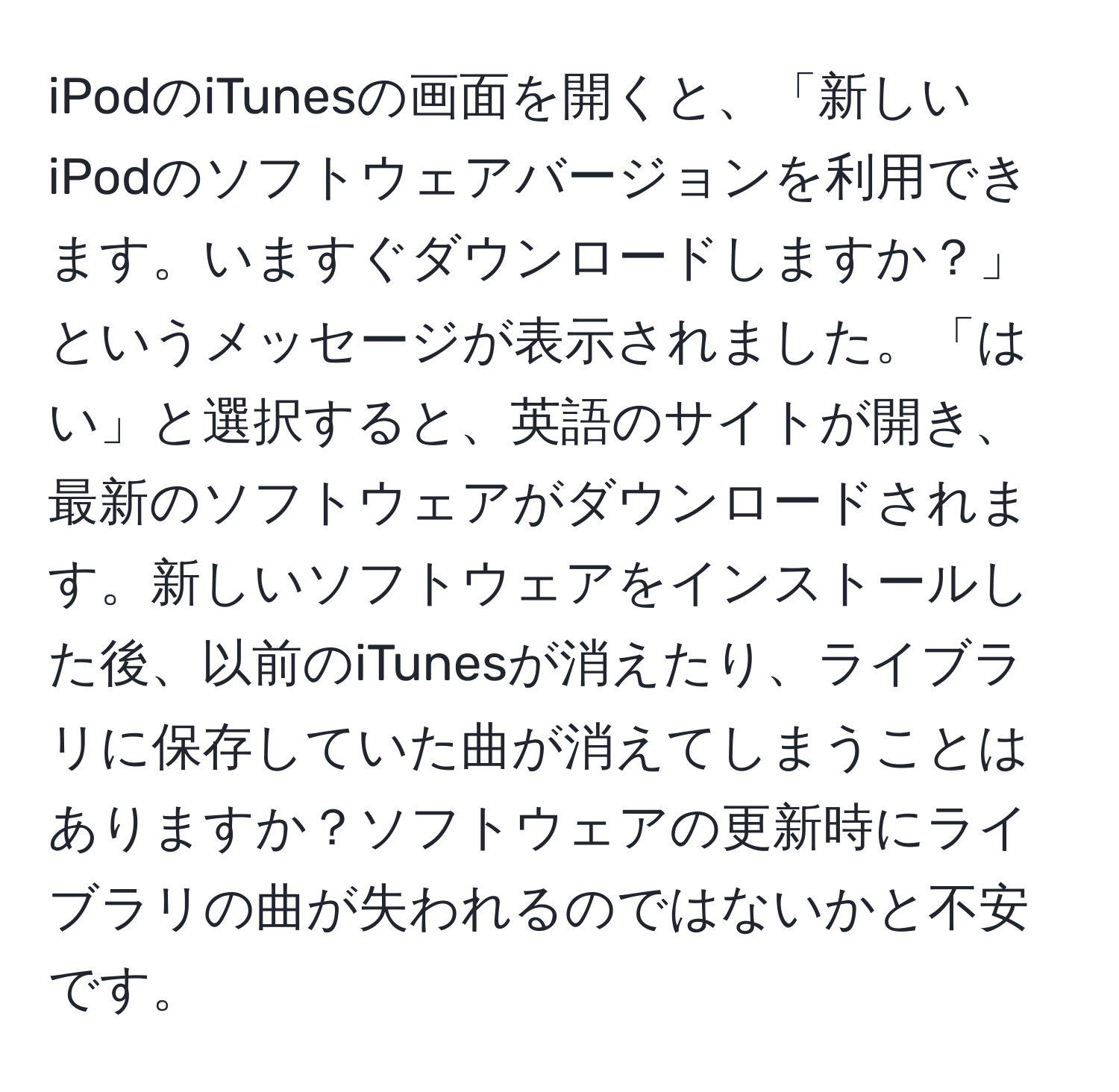 iPodのiTunesの画面を開くと、「新しいiPodのソフトウェアバージョンを利用できます。いますぐダウンロードしますか？」というメッセージが表示されました。「はい」と選択すると、英語のサイトが開き、最新のソフトウェアがダウンロードされます。新しいソフトウェアをインストールした後、以前のiTunesが消えたり、ライブラリに保存していた曲が消えてしまうことはありますか？ソフトウェアの更新時にライブラリの曲が失われるのではないかと不安です。