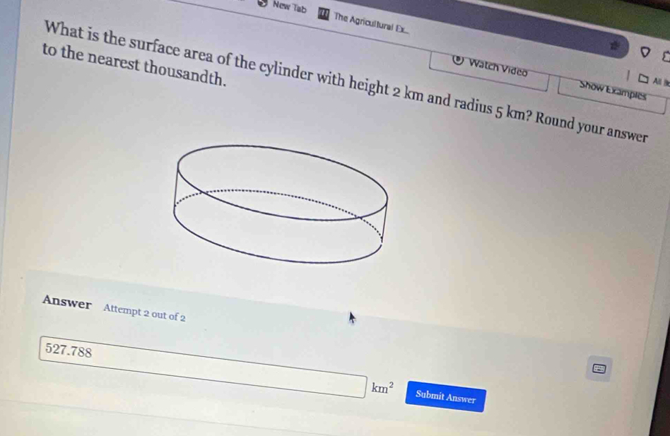 New Tab 
The Agricultural Ex 
to the nearest thousandth. 
All B 
What is the surface area of the cylinder with height 2 km and radius 5 km? Round your answer 
Watch Video Show Examples 
Answer Attempt 2 out of 2 
527.788
(-3,4) □  □ km^2 Submit Answer