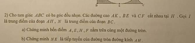 Cho tam giác ABC có ba góc đều nhọn. Các đường cao AK , BE và C F cắt nhau tại H. Gọi / 
là trung điểm của đoạn AH, N là trung điểm của đoạn BC. 
a) Chứng minh bốn điểm A, E , H , F nằm trên cùng một đường tròn. 
b) Chứng minh NE là tiếp tuyến của đường tròn đường kính A H