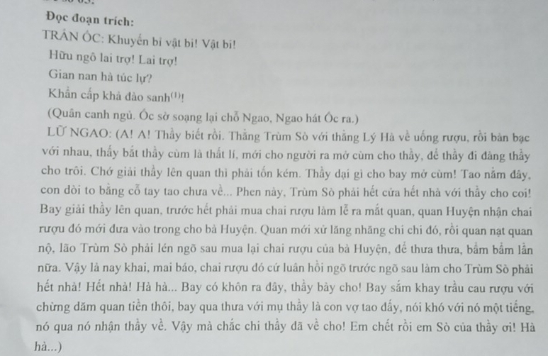 Đọc đoạn trích: 
TRÁN ÔC: Khuyến bỉ vật bi! Vật bi! 
Hữu ngô lai trợ! Lai trợ! 
Gian nan hà túc lự? 
Khẩn cấp khả đào sanh'')! 
(Quân canh ngủ. Óc sở soạng lại chỗ Ngao, Ngao hát Óc ra.) 
LU NGAO: (A! A! Thầy biết rồi. Thằng Trùm Sò với thằng Lý Hà về uống rượu, rồi bản bạc 
với nhau, thấy bắt thầy cùm là thất lí, mới cho người ra mở cùm cho thầy, để thầy đi đảng thầy 
cho trôi. Chớ giải thầy lên quan thì phải tốn kém. Thầy dại gì cho bay mở cùm! Tao nằm đây, 
con dòi to bằng cỗ tay tao chưa về... Phen này, Trùm Sò phải hết cửa hết nhà với thầy cho coi! 
Bay giải thầy lên quan, trước hết phải mua chai rượu làm lễ ra mắt quan, quan Huyện nhận chai 
rượu đó mới đưa vào trong cho bà Huyện. Quan mới xử lăng nhăng chi chi đó, rồi quan nạt quan 
nộ, lão Trùm Sò phải lén ngõ sau mua lại chai rượu của bà Huyện, để thưa thưa, bắm bầm lần 
nữa. Vậy là nay khai, mai báo, chai rượu đó cứ luân hồi ngõ trước ngõ sau làm cho Trùm Sò phải 
hết nhà! Hết nhà! Hà hà... Bay có khôn ra đây, thầy bày cho! Bay sắm khay trầu cau rượu với 
chừng dăm quan tiền thôi, bay qua thưa với mụ thấy là con vợ tao đấy, nói khó với nó một tiếng. 
nó qua nó nhận thầy về. Vậy mà chắc chi thầy đã về cho! Em chết rồi em Sò của thầy ơi! Hà 
hà...)