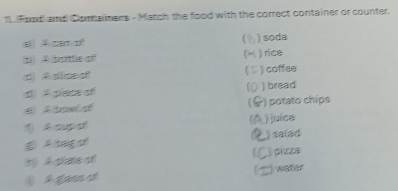 Fond and Coraimers - Match the food with the correct container or counter.
(
a) Acanoñ ) soda
i)A buttc of ) rice
a) Astineal ) coffee
d) A pece oी ) bread
e Aboulaí ) potato chips
Aeupat (A ) juíce
A tago C ) salad
n A plate of ) pízza
A ga ct C ) water