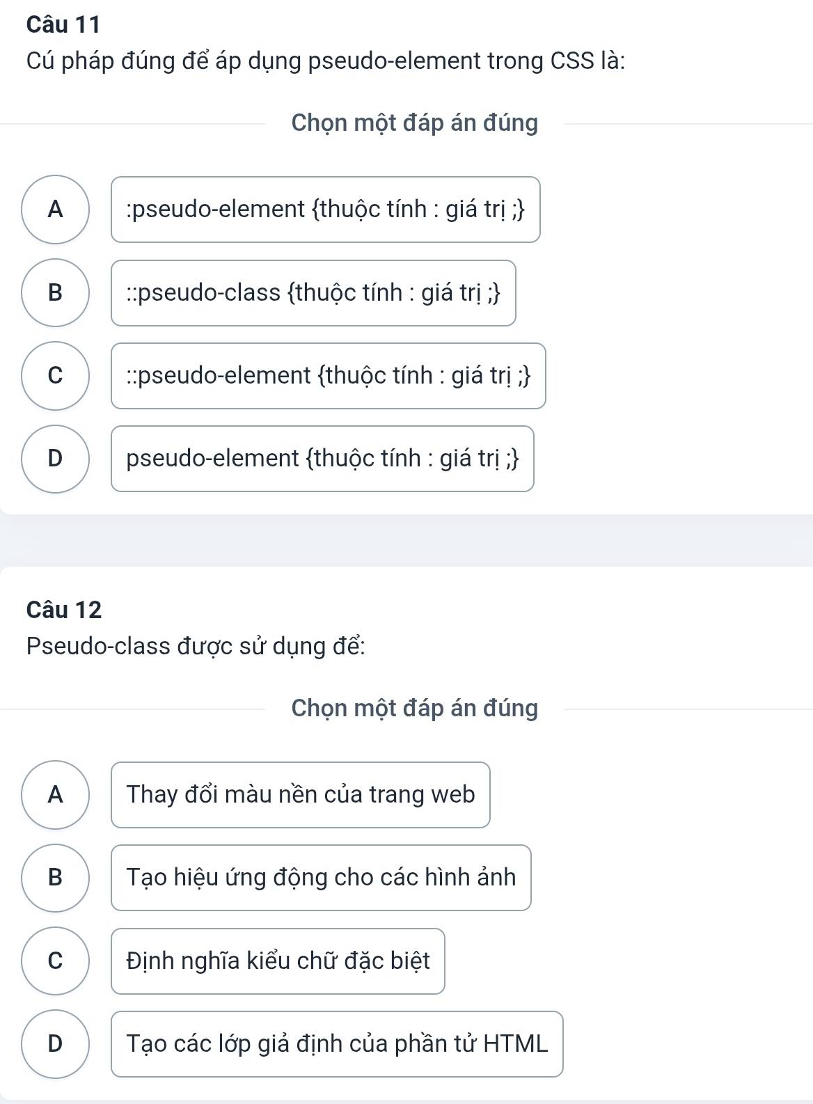 Cú pháp đúng để áp dụng pseudo-element trong CSS là:
Chọn một đáp án đúng
A :pseudo-element thuộc tính : giá trị ;
B ::pseudo-class thuộc tính : giá trị 
C ::pseudo-element thuộc tính : giá trị ;
D pseudo-element thuộc tính : giá trị ;
Câu 12
Pseudo-class được sử dụng để:
Chọn một đáp án đúng
A Thay đổi màu nền của trang web
B Tạo hiệu ứng động cho các hình ảnh
C Định nghĩa kiểu chữ đặc biệt
D Tạo các lớp giả định của phần tử HTML