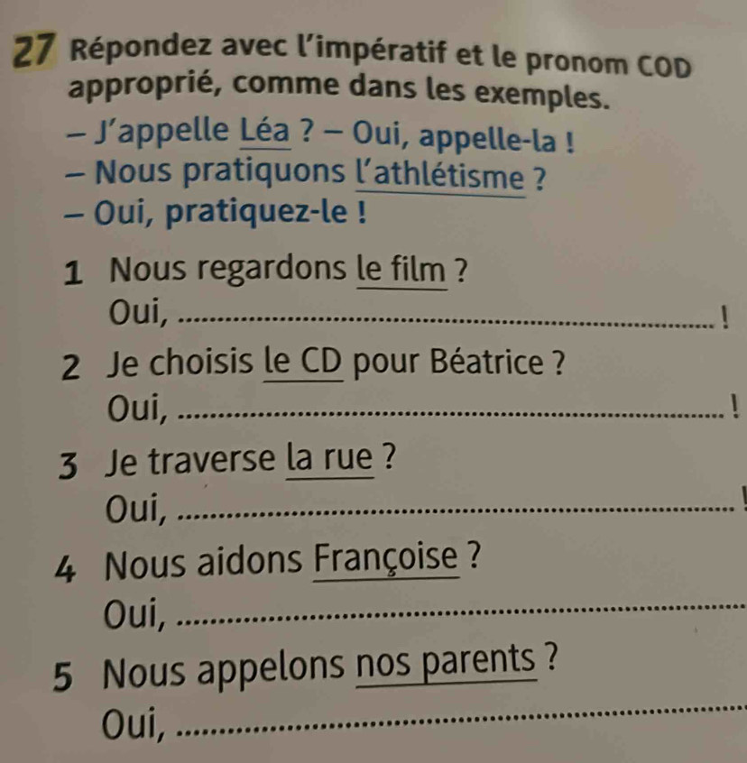 Répondez avec l’impératif et le pronom COD
approprié, comme dans les exemples.
- J’appelle Léa ? - Oui, appelle-la !
Nous pratiquons l'athlétisme ?
- Oui, pratiquez-le !
1 Nous regardons le film ?
Oui,
2 Je choisis le CD pour Béatrice ?
Oui,
3 Je traverse la rue ?
Oui, 
_
4 Nous aidons Françoise ?
Oui, 
5 Nous appelons nos parents ?
Oui, ......