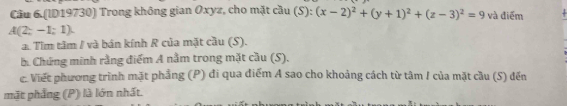 Câu 6.(ID19730) Trong không gian Oxyz, cho mặt cầu (S): (x-2)^2+(y+1)^2+(z-3)^2=9 và điểm
A(2;-1;1). 
a. Tìm tâm / và bán kính R của mặt cầu (S). 
B. Chứng minh rằng điểm A nằm trong mặt cầu (S). 
c. Viết phương trình mặt phẳng (P) đi qua điểm A sao cho khoảng cách từ tâm / của mặt cầu (S) đến 
mặt phẳng (P) là lớn nhất.