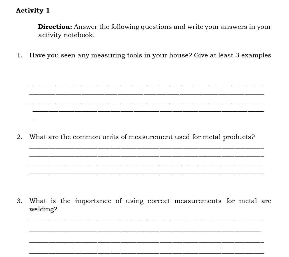 Activity 1 
Direction: Answer the following questions and write your answers in your 
activity notebook. 
1. Have you seen any measuring tools in your house? Give at least 3 examples 
_ 
_ 
_ 
_ 

2. What are the common units of measurement used for metal products? 
_ 
_ 
_ 
_ 
3. What is the importance of using correct measurements for metal arc 
welding? 
_ 
_ 
_ 
_