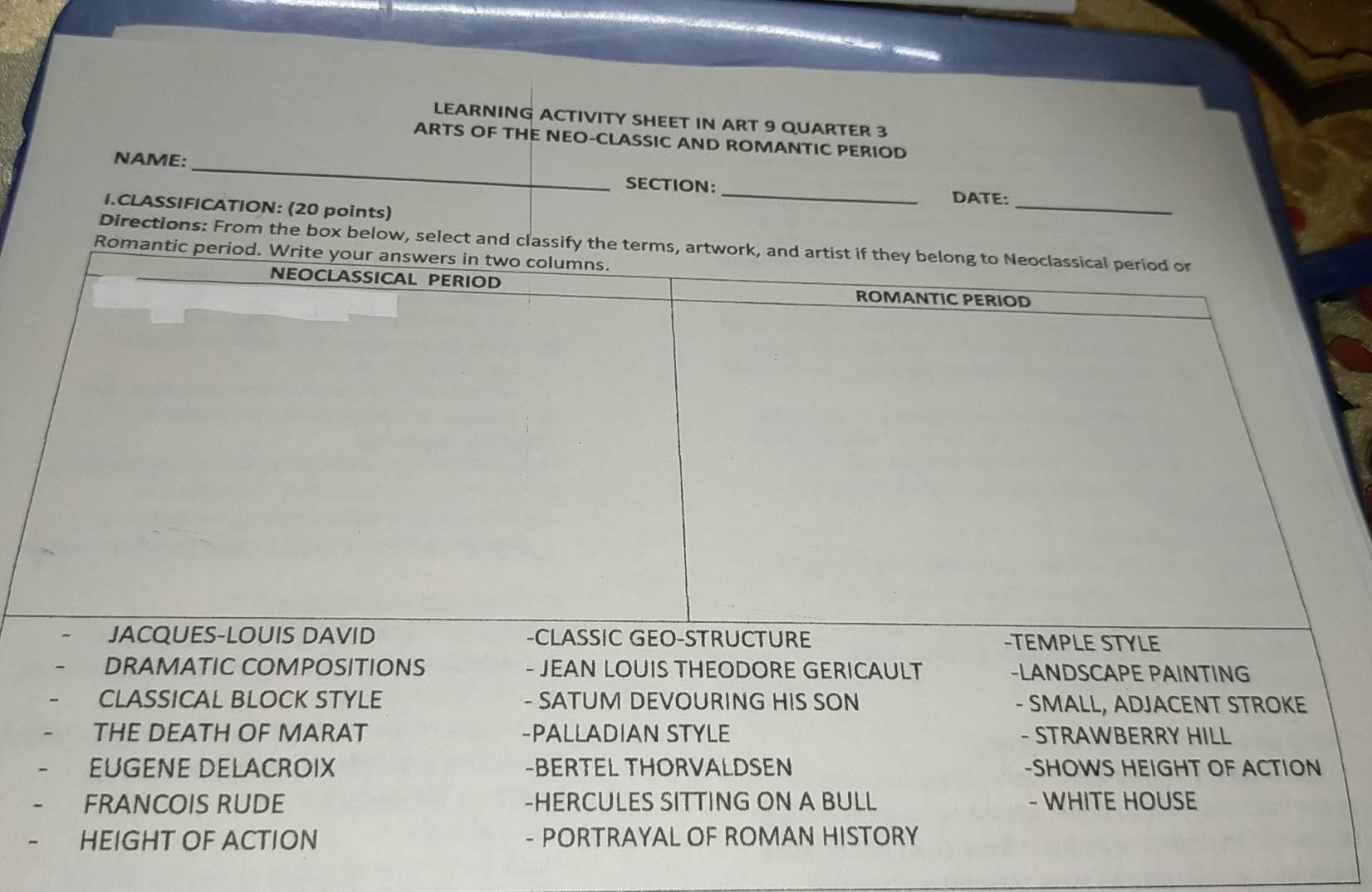 LEARNING ACTIVITY SHEET IN ART 9 QUARTER 3 
ARTS OF THE NEO-CLASSIC AND ROMANTIC PERIOD 
NAME: _SECTION: _DATE: 
I.CLASSIFICATION: (20 points) 
_ 
Directions: From the box below, select and classify the terms, artwork, and artist if they belong to Neoclassical period or 
Romantic period. Write your answers in two columns. 
NEOCLASSICAL PERIOD ROMANTIC PERIOD 
JACQUES-LOUIS DAVID -CLASSIC GEO-STRUCTURE -TEMPLE STYLE 
DRAMATIC COMPOSITIONS - JEAN LOUIS THEODORE GERICAULT -LANDSCAPE PAINTING 
CLASSICAL BLOCK STYLE - SATUM DEVOURING HIS SON - SMALL, ADJACENT STROKE 
THE DEATH OF MARAT -PALLADIAN STYLE - STRAWBERRY HILL 
EUGENE DELACROIX -BERTEL THORVALDSEN -SHOWS HEIGHT OF ACTION 
FRANCOIS RUDE -HERCULES SITTING ON A BULL - WHITE HOUSE 
HEIGHT OF ACTION - PORTRAYAL OF ROMAN HISTORY