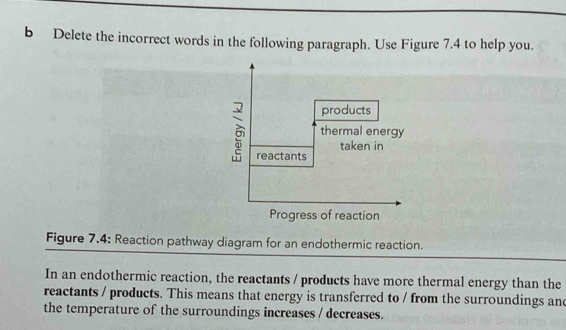 Delete the incorrect words in the following paragraph. Use Figure 7.4 to help you. 
Figure 7.4: Reaction pathway diagram for an endothermic reaction. 
In an endothermic reaction, the reactants / products have more thermal energy than the 
reactants / products. This means that energy is transferred to / from the surroundings an 
the temperature of the surroundings increases / decreases.