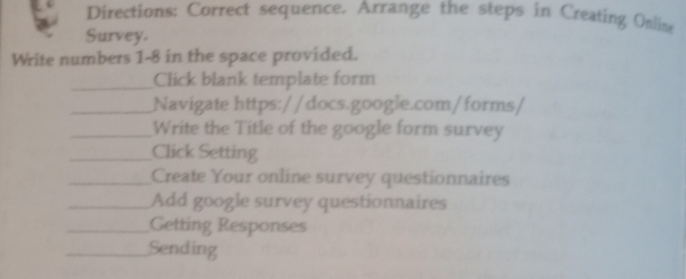 Directions: Correct sequence. Arrange the steps in Creating Online 
Survey. 
Write numbers 1-8 in the space provided. 
_Click blank template form 
_Navigate https://docs.google.com/forms/ 
_Write the Title of the google form survey 
_Click Setting 
_Create Your online survey questionnaires 
_Add google survey questionnaires 
_Getting Responses 
_Sending