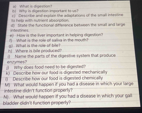 What is digestion? 
b) Why is digestion important to us? 
c) Describe and explain the adaptations of the small intestine 
to help with nutrient absorption. 
d) State the functional difference between the small and large 
intestines. 
e) How is the liver important in helping digestion? 
f) What is the role of saliva in the mouth? 
g) What is the role of bile? 
h) Where is bile produced? 
i) Name the parts of the digestive system that produce 
enzymes? 
j) Why does food need to be digested? 
k) Describe how our food is digested mechanically 
1) Describe how our food is digested chemically 
M) What would happen if you had a disease in which your large 
intestine didn’t function properly? 
N). What would happen if you had a disease in which your gall 
bladder didn't function properly?