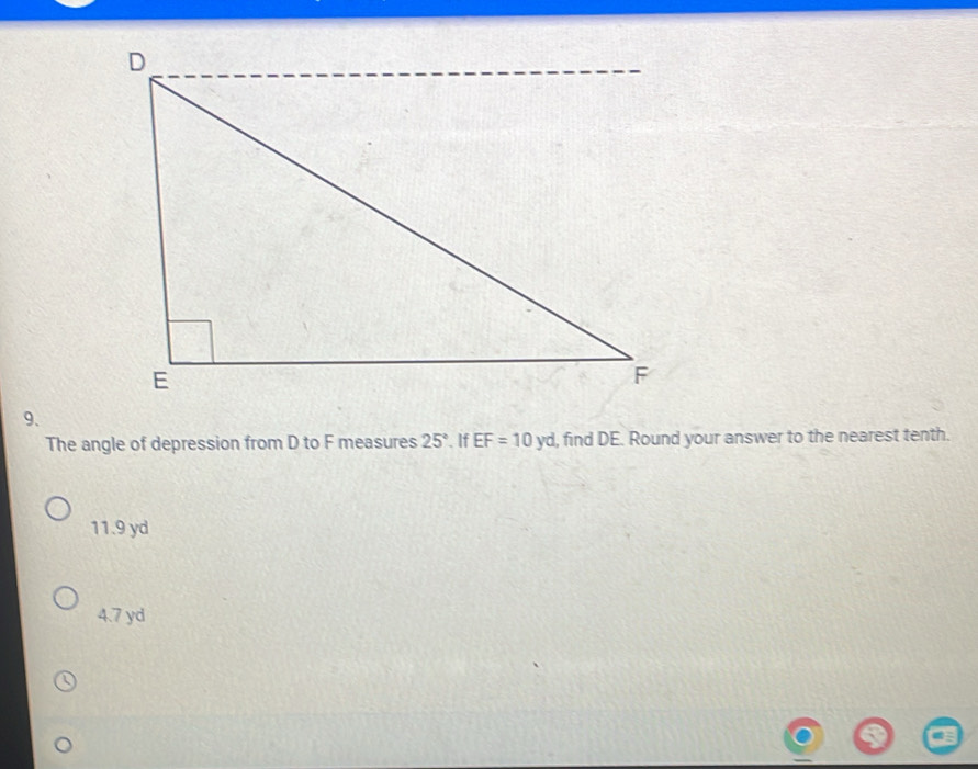 The angle of depression from D to F measures 25°. If EF=10yd , find DE. Round your answer to the nearest tenth.
11.9 yd
4.7 yd