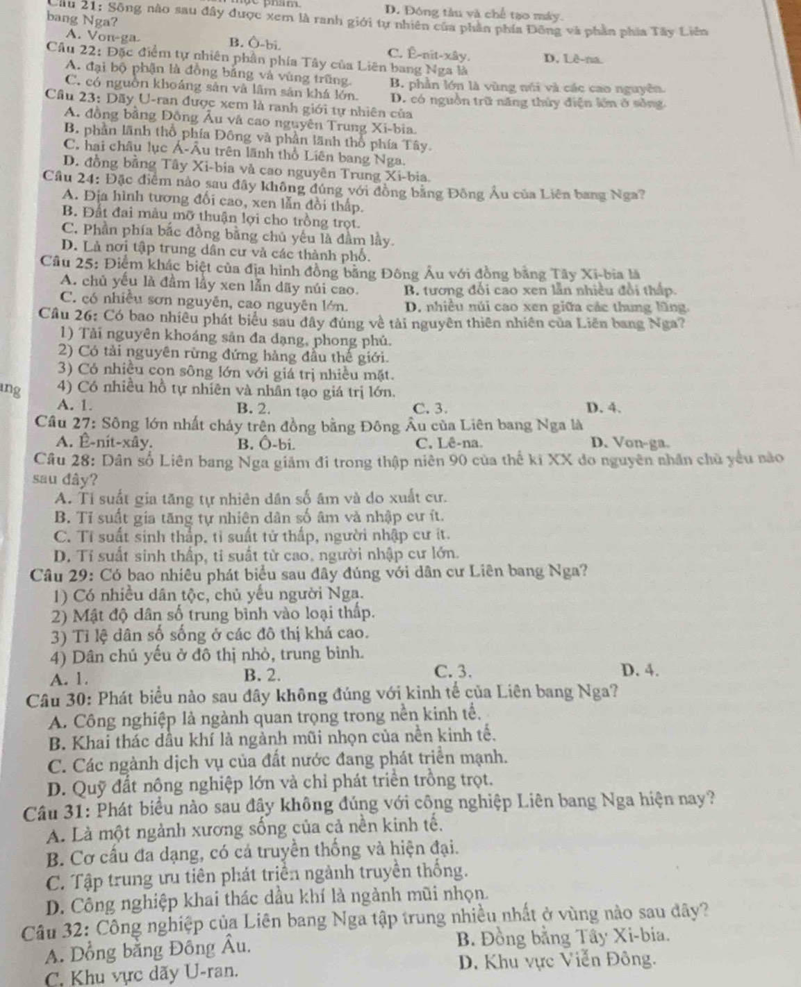 D. Đóng tàu và chế tạo máy.
bang Nga?
Cau 21: Sông nào sau đây được xem là ranh giới tự nhiên của phần phía Đông và phần phía Tây Liên
A. Von-ga B. Ô-bi. C. Ê-nit-xây. D, Lê-na.
Câu 22: Đặc điểm tự nhiên phần phía Tây của Liên bang Nga là
A. đại bộ phận là đồng bằng và vùng trũng. B. phần lớn là vùng núi và các cao nguyên.
C. có nguồn khoảng sản và lâm sân khá lớn. D. có nguồn trữ năng thủy điện lớn ở sông
Cầâu 23: Dãy U-ran được xem là ranh giới tự nhiên của
A. đồng bằng Đông Âu và cao nguyên Trung Xi-bia.
B. phần lãnh thổ phía Đông và phần lãnh thổ phía Tây.
C, hai châu lục Á-Âu trên lãnh thổ Liên bang Nga.
D. đồng bằng Tây Xi-bia và cao nguyên Trung Xi-bia.
Cầu 24: Đặc điểm nào sau đây không đúng với đồng bằng Đông Âu của Liên bang Nga?
A. Địa hình tương đối cao, xen lẫn đổi thấp.
B. Đất đai màu mỡ thuận lợi cho trồng trọt.
C. Phần phía bắc đồng bằng chủ yếu là đầm lầy.
D. Là nơi tập trung dân cư và các thành phố.
Câu 25: Điểm khác biệt của địa hình đồng bằng Đông Âu với đồng bằng Tây Xi-bia là
A. chủ yếu là đầm lầy xen lẫn dãy núi cao. B. tương đối cao xen lẫn nhiều đổi thấp.
C. có nhiều sơn nguyên, cao nguyên lớn. D. nhiều núi cao xen giữa các thung lũng.
Cầu 26: Có bao nhiều phát biểu sau đây đúng về tải nguyên thiên nhiên của Liên bang Nga?
1) Tài nguyên khoáng sản đa đạng, phong phú.
2) Có tải nguyên rừng đứng hàng đầu thế giới.
3) Có nhiều cọn sông lớn với giá trị nhiều mặt.
ing 4) Có nhiều hồ tự nhiên và nhân tạo giá trị lớn.
A. 1. B. 2. C. 3. D. 4.
Cầu 27: Sông lớn nhất chảy trên đồng bằng Đông Âu của Liên bang Nga là
A. Ê-nit-xây. B. Ô-bi. C. Lê-na. D. Von-ga.
Câu 28: Dân số Liên bang Nga giảm đi trong thập niên 90 của thế ki XX do nguyên nhân chủ yêu nào
sau đây?
A. Tỉ suất gia tăng tự nhiên dân số âm và do xuất cư.
B. Tỉ suất gia tăng tự nhiên dân số âm và nhập cư ít.
C. Tỉ suất sinh thắp, tỉ suất tử thấp, người nhập cư ít.
D. Tỉ suất sinh thấp, ti suất từ cao, người nhập cư lớn.
Câu 29: Có bao nhiêu phát biểu sau đây đúng với dân cư Liên bang Nga?
1) Có nhiều dân tộc, chủ yếu người Nga.
2) Mật độ dân số trung bình vào loại thấp.
3) Tỉ lệ dân số sống ở các đô thị khá cao.
4) Dân chủ yếu ở đô thị nhỏ, trung binh.
A. 1. B. 2. C. 3. D. 4.
Câu 30: Phát biểu nào sau đây không đúng với kinh tế của Liên bang Nga?
A. Công nghiệp là ngành quan trọng trong nền kinh tế.
B. Khai thác dầu khí là ngành mũi nhọn của nền kinh tế.
C. Các ngành dịch vụ của đất nước đang phát triển mạnh.
D. Quỹ đất nộng nghiệp lớn và chỉ phát triển trồng trọt.
Câu 31: Phát biểu nào sau đậy không đúng với công nghiệp Liên bang Nga hiện nay?
A. Là một ngành xương sống của cả nền kinh tế.
B. Cơ cấu đa dạng, có cá truyền thống và hiện đại.
C. Tập trung ưu tiên phát triển ngành truyền thống.
D. Công nghiệp khai thác dầu khí là ngành mũi nhọn.
Câu 32: Công nghiệp của Liên bang Nga tập trung nhiều nhất ở vùng nào sau đây?
A. Dồng bằng Đông Âu.  B. Đồng bằng Tây Xi-bia.
C. Khu vực dãy U-ran. D. Khu vực Viễn Đông.