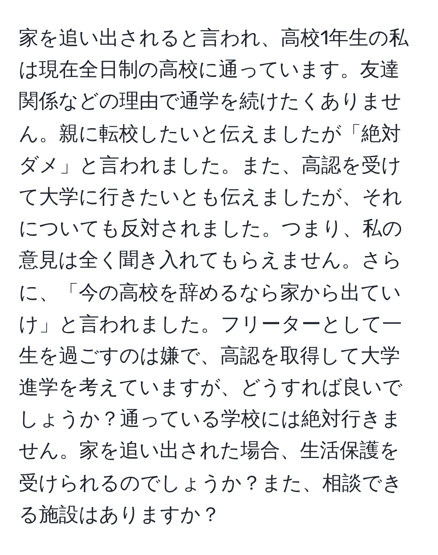 家を追い出されると言われ、高校1年生の私は現在全日制の高校に通っています。友達関係などの理由で通学を続けたくありません。親に転校したいと伝えましたが「絶対ダメ」と言われました。また、高認を受けて大学に行きたいとも伝えましたが、それについても反対されました。つまり、私の意見は全く聞き入れてもらえません。さらに、「今の高校を辞めるなら家から出ていけ」と言われました。フリーターとして一生を過ごすのは嫌で、高認を取得して大学進学を考えていますが、どうすれば良いでしょうか？通っている学校には絶対行きません。家を追い出された場合、生活保護を受けられるのでしょうか？また、相談できる施設はありますか？