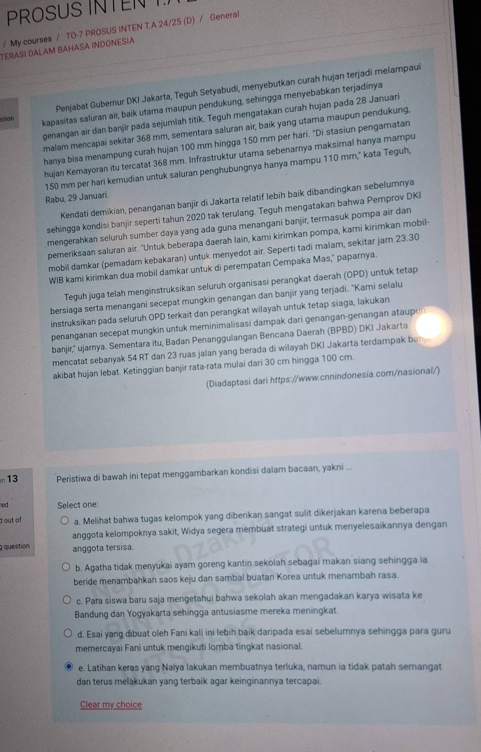 PROSUS INTENT
/ My courses / TO-7 PROSUS INTEN T.A 24/25 (D) / General
TERASI DALAM BAHASA INDONESIA
Penjabat Gubernur DKI Jakarta, Teguh Setyabudi, menyebutkan curah hujan terjadi melampaui
stion kapasitas saluran air, baik utama maupun pendukung, sehingga menyebabkan terjadinya
genangan air dan banjir pada sejumlah titik. Teguh mengatakan curah hujan pada 28 Januari
malam mencapai sekitar 368 mm, sementara saluran air, baik yang utama maupun pendukung,
hanya bisa menampung curah hujan 100 mm hingga 150 mm per hari. "Di stasiun pengamatan
hujan Kemayoran itu tercatat 368 mm. Infrastruktur utama sebenarnya maksimal hanya mampu
150 mm per hari kemudian untuk saluran penghubungnya hanya mampu 110 mm," kata Teguh,
Rabu, 29 Januari.
Kendati demikian, penanganan banjir di Jakarta relatif lebih baik dibandingkan sebelumnya
sehingga kondisi banjir seperti tahun 2020 tak terulang. Teguh mengatakan bahwa Pemprov DKI
mengerahkan seluruh sumber daya yang ada guna menangani banjir, termasuk pompa air dan
pemeriksaan saluran air. "Untuk beberapa daerah lain, kami kirimkan pompa, kami kirimkan mobil-
mobil damkar (pemadam kebakaran) untuk menyedot air. Seperti tadi malam, sekitar jam 23.30
WIB kami kirimkan dua mobil damkar untuk di perempatan Cempaka Mas," paparnya.
Teguh juga telah menginstruksikan seluruh organisasi perangkat daerah (OPD) untuk tetap
bersiaga serta menangani secepat mungkin genangan dan banjir yang terjadi. "Kami selalu
instruksikan pada seluruh OPD terkait dan perangkat wilayah untuk tetap siaga, lakukan
penanganan secepat mungkin untuk meminimalisasi dampak dari genangan-genangan ataupun
banjir,'' ujarnya. Sementara itu, Badan Penanggulangan Bencana Daerah (BPBD) DKI Jakarta
mencatat sebanyak 54 RT dan 23 ruas jalan yang berada di wilayah DKI Jakarta terdampak ban 
akibat hujan lebat. Ketinggian banjir rata-rata mulai dari 30 cm hingga 100 cm.
(Diadaptasi dari https://www.cnnindonesia.com/nasional/)
n 13 Peristiwa di bawah ini tepat menggambarkan kondisi dalam bacaan, yakni ...
red Select one:
d out of a. Melihat bahwa tugas kelompok yang diberikan sangat sulit dikerjakan karena beberapa
anggota kelompoknya sakit, Widya segera membuat strategi untuk menyelesaikannya dengan
question anggota tersisa.
b. Agatha tidak menyukai ayam goreng kantin sekolah sebagai makan siang sehingga ia
beride menambahkan saos keju dan sambal buatan Korea untuk menambah rasa.
c. Para siswa baru saja mengetahui bahwa sekolah akan mengadakan karya wisata ke
Bandung dan Yogyakarta sehingga antusiasme mereka meningkat.
d. Esai yang dibuat oleh Fani kali ini lebih baik daripada esai sebelumnya sehingga para guru
memercayai Fani untuk mengikuti lomba tingkat nasional.
e. Latihan keras yang Naiya lakukan membuatnya terluka, namun ia tidak patah semangat
dan terus melakukan yang terbaik agar keinginannya tercapai.
Clear my choice