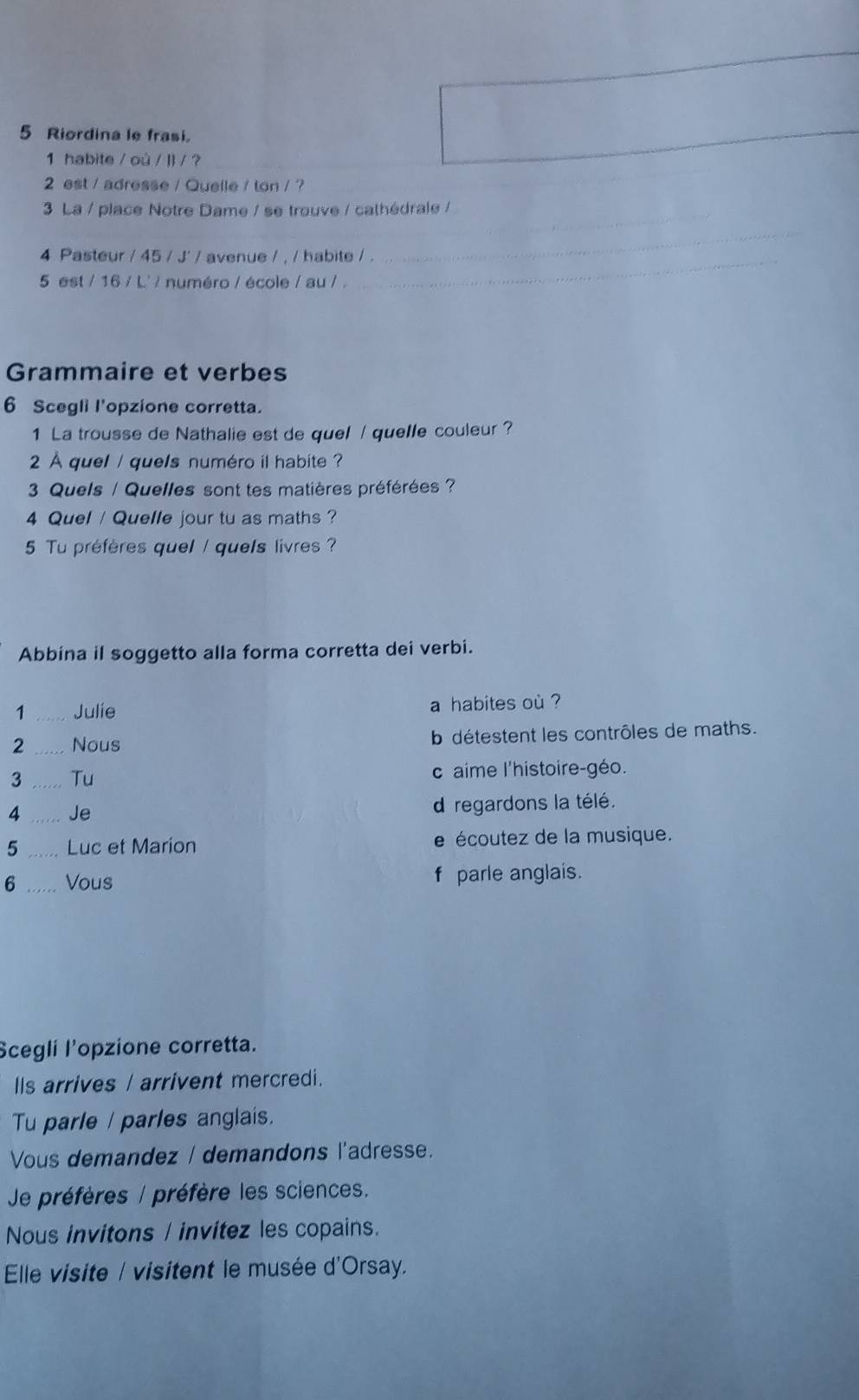 Riordina le frasi.
1 habite / où / | / ?
2 est / adresse / Quelle / ton / ?
_
3 La / place Notre Dame / se trouve / cathédrale /
4 Pasteur / 45 / J' / avenue / , / habite / .
_
5 est / 16 / L' / numéro / école / au / .
_
Grammaire et verbes
6 Scegli l'opzione corretta.
1 La trousse de Nathalie est de quel / quelle couleur ?
2 À quel / quels numéro il habite ?
3 Quels / Quelles sont tes matières préférées ?
4 Quel / Quelle jour tu as maths ?
5 Tu préfères quel / que/s livres ?
Abbina il soggetto alla forma corretta dei verbi.
1 _Julie a habites où ?
2 _Nous b détestent les contrôles de maths.
3 _Tu c aime l'histoire-géo.
4 _Je d regardons la télé.
5 _Luc et Marion e écoutez de la musique.
f
6 Vous parle anglais.
Scegli l'opzione corretta.
IIs arrives / arrivent mercredi.
Tu parle / parles anglais.
Vous demandez / demandons l'adresse.
Je préfères / préfère les sciences.
Nous invitons / invitez les copains.
Elle visite / visitent le musée d'Orsay.