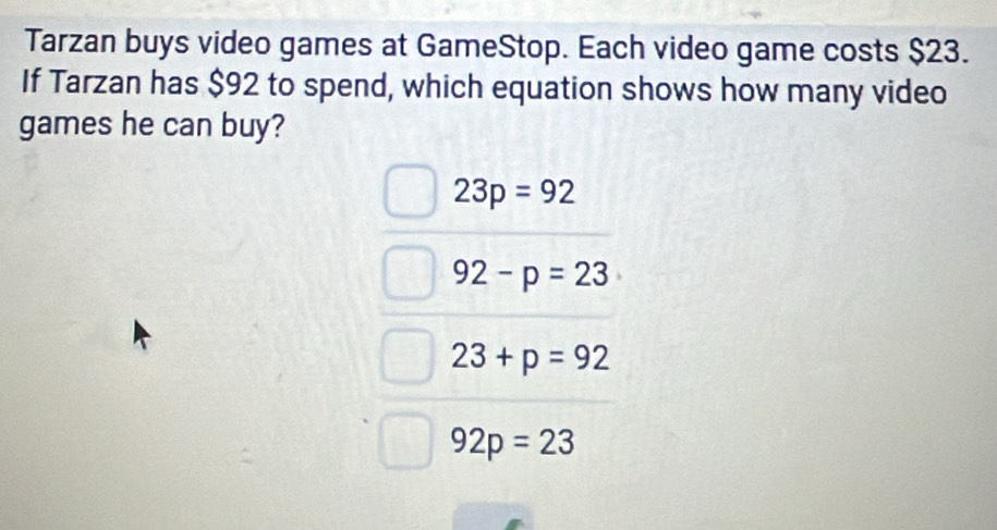 Tarzan buys video games at GameStop. Each video game costs $23.
If Tarzan has $92 to spend, which equation shows how many video
games he can buy?
23p=92
92-p=23
23+p=92
92p=23