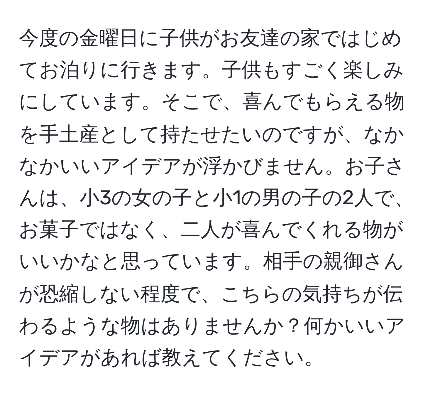 今度の金曜日に子供がお友達の家ではじめてお泊りに行きます。子供もすごく楽しみにしています。そこで、喜んでもらえる物を手土産として持たせたいのですが、なかなかいいアイデアが浮かびません。お子さんは、小3の女の子と小1の男の子の2人で、お菓子ではなく、二人が喜んでくれる物がいいかなと思っています。相手の親御さんが恐縮しない程度で、こちらの気持ちが伝わるような物はありませんか？何かいいアイデアがあれば教えてください。