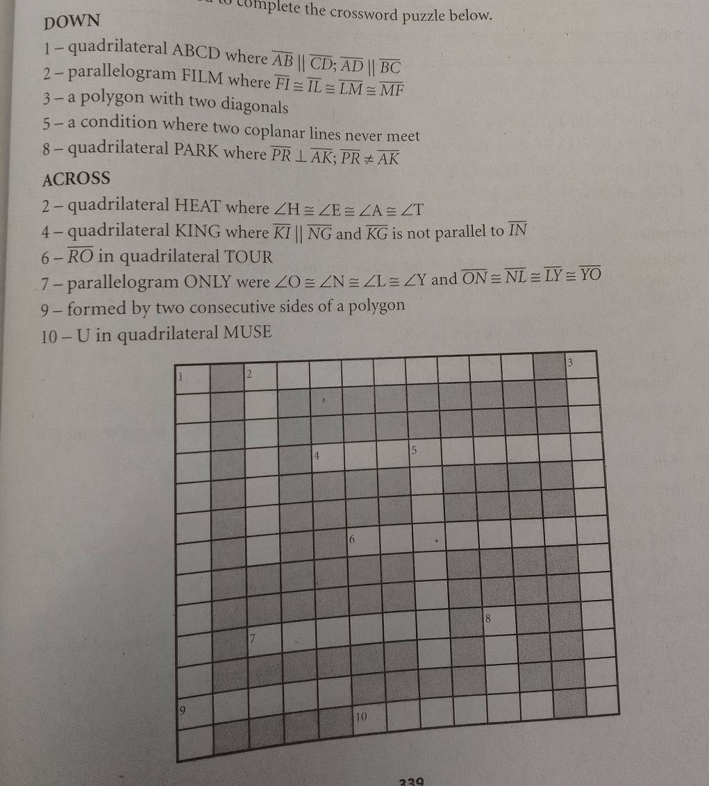 to complete the crossword puzzle below. 
DOWN 
1 - quadrilateral ABCD where overline AB||overline CD; overline AD||overline BC
2 - parallelogram FILM where overline FI≌ overline IL≌ overline LM≌ overline MF
3 - a polygon with two diagonals 
5 - a condition where two coplanar lines never meet 
8 - quadrilateral PARK where overline PR⊥ overline AK; overline PR!= overline AK
ACROSS 
2 - quadrilateral HEAT where ∠ H≌ ∠ E≌ ∠ A≌ ∠ T
4 - quadrilateral KING where overline KIparallel overline NG and overline KG is not parallel to overline IN
6-overline RO in quadrilateral TOUR
7 - parallelogram ONLY were ∠ O≌ ∠ N≌ ∠ L≌ ∠ Y and overline ON≌ overline NL≌ overline LY≌ overline YO
9 - formed by two consecutive sides of a polygon 
10 - U in quadrilateral MUSE
229