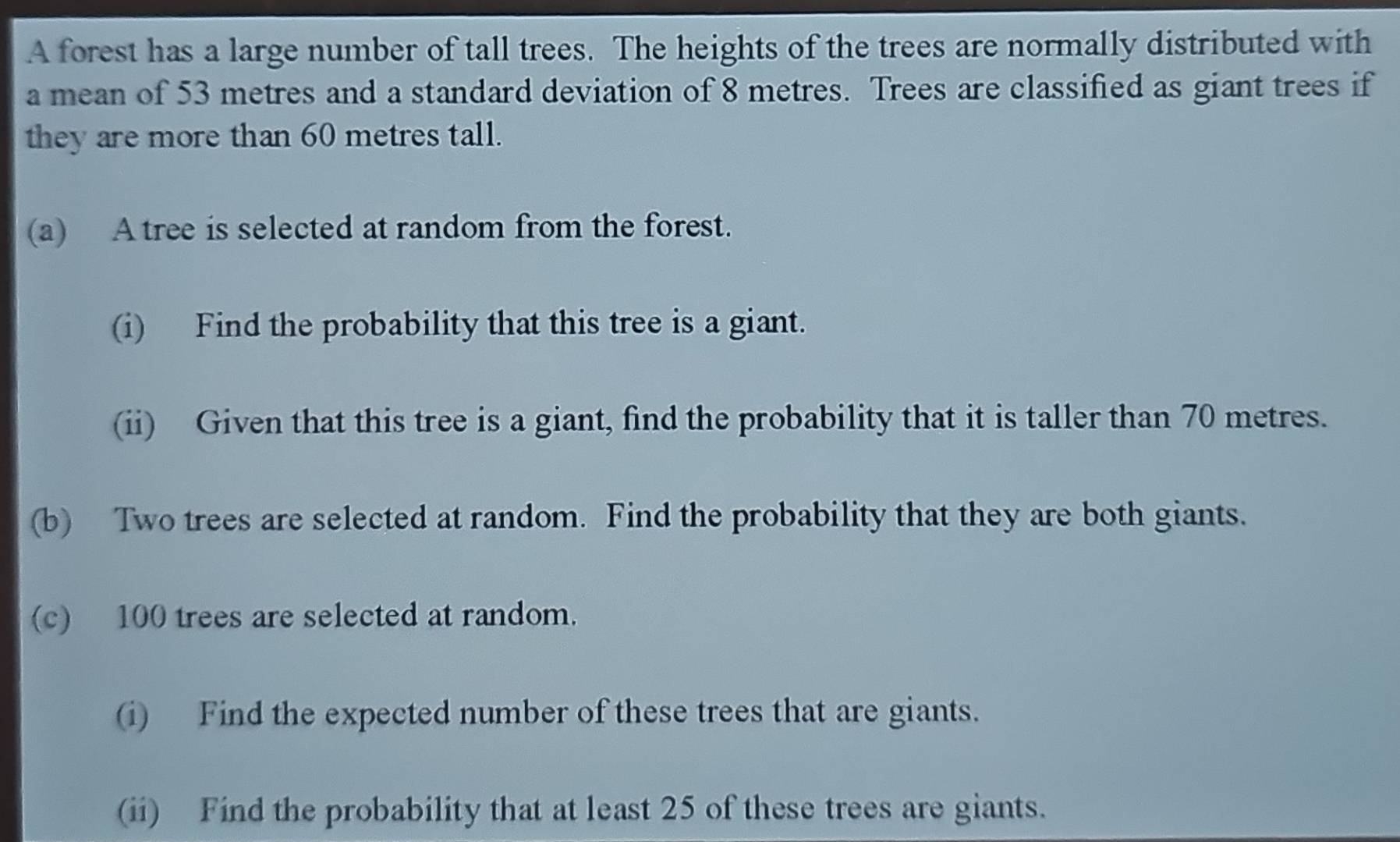 A forest has a large number of tall trees. The heights of the trees are normally distributed with 
a mean of 53 metres and a standard deviation of 8 metres. Trees are classified as giant trees if 
they are more than 60 metres tall. 
(a) A tree is selected at random from the forest. 
(i) Find the probability that this tree is a giant. 
(ii) Given that this tree is a giant, find the probability that it is taller than 70 metres. 
(b) Two trees are selected at random. Find the probability that they are both giants. 
(c) 100 trees are selected at random. 
(i) Find the expected number of these trees that are giants. 
(ii) Find the probability that at least 25 of these trees are giants.