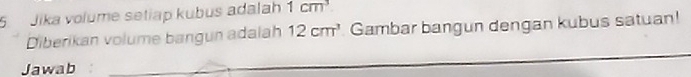 Jika volume setiap kubus adalah 1cm^3
Diberikan volume bangun adalah 12cm^3 Gambar bangun dengan kubus satuan! 
Jawab