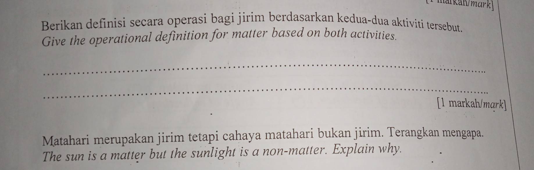 narkah/mark 
Berikan definisi secara operasi bagi jirim berdasarkan kedua-dua aktiviti tersebut. 
Give the operational definition for matter based on both activities. 
_ 
_ 
[1 markah/mqrk] 
Matahari merupakan jirim tetapi cahaya matahari bukan jirim. Terangkan mengapa. 
The sun is a matter but the sunlight is a non-matter. Explain why.