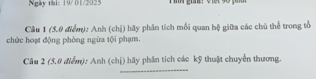 Ngày thi: 19/ 01/2025 Thời gián: Viết 90 phát 
Câu 1 (5.0 điểm): Anh (chị) hãy phân tích mối quan hệ giữa các chủ thể trong tổ 
chức hoạt động phòng ngừa tội phạm. 
_ 
Câu 2 (5.0 điểm): Anh (chị) hãy phân tích các kỹ thuật chuyển thương.