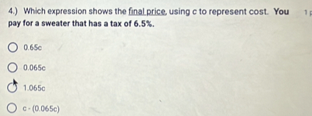 4.) Which expression shows the final price, using c to represent cost. You 1 
pay for a sweater that has a tax of 6.5%.
0.65c
0.065c
1.065c
c - (0.065c)