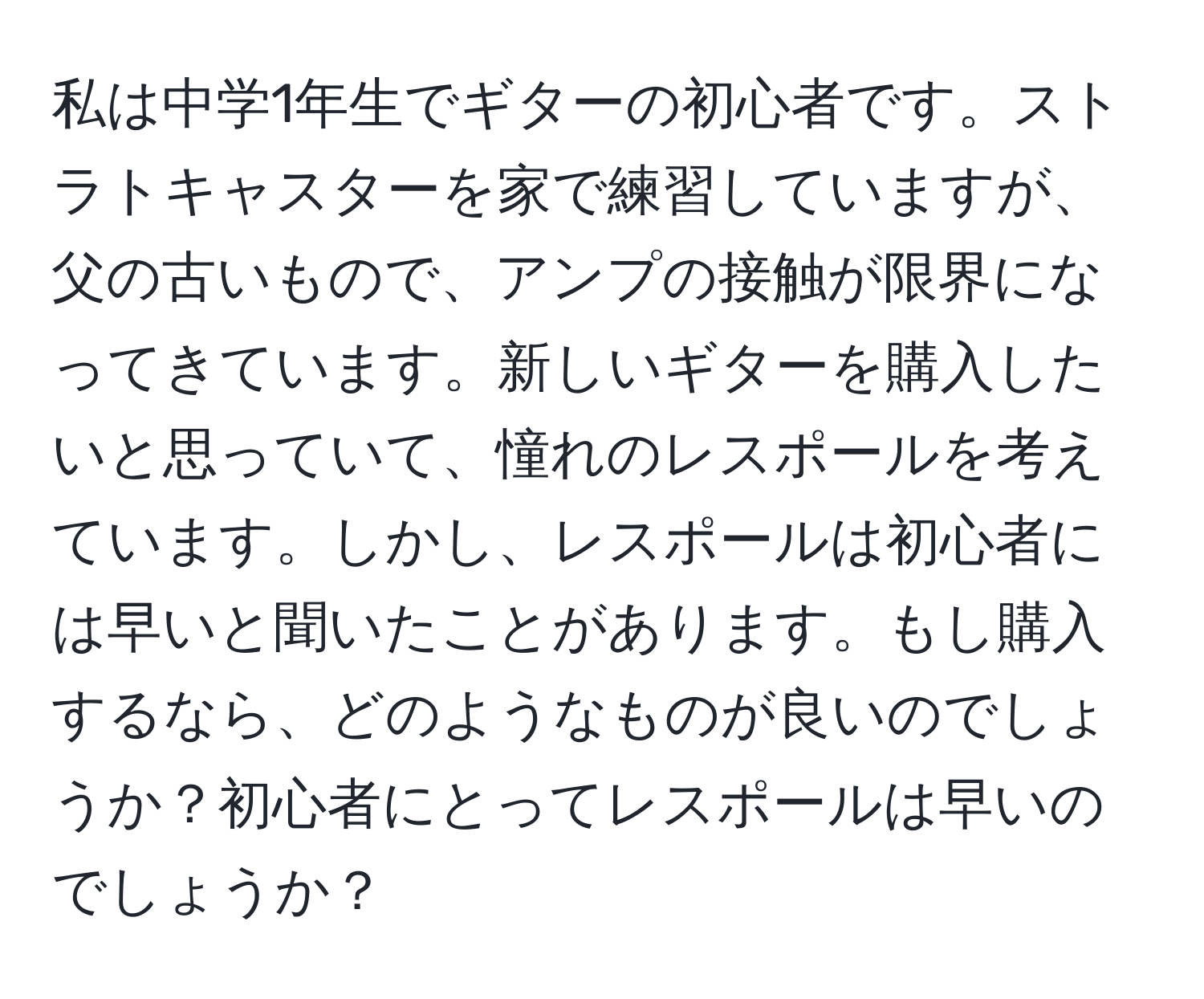 私は中学1年生でギターの初心者です。ストラトキャスターを家で練習していますが、父の古いもので、アンプの接触が限界になってきています。新しいギターを購入したいと思っていて、憧れのレスポールを考えています。しかし、レスポールは初心者には早いと聞いたことがあります。もし購入するなら、どのようなものが良いのでしょうか？初心者にとってレスポールは早いのでしょうか？