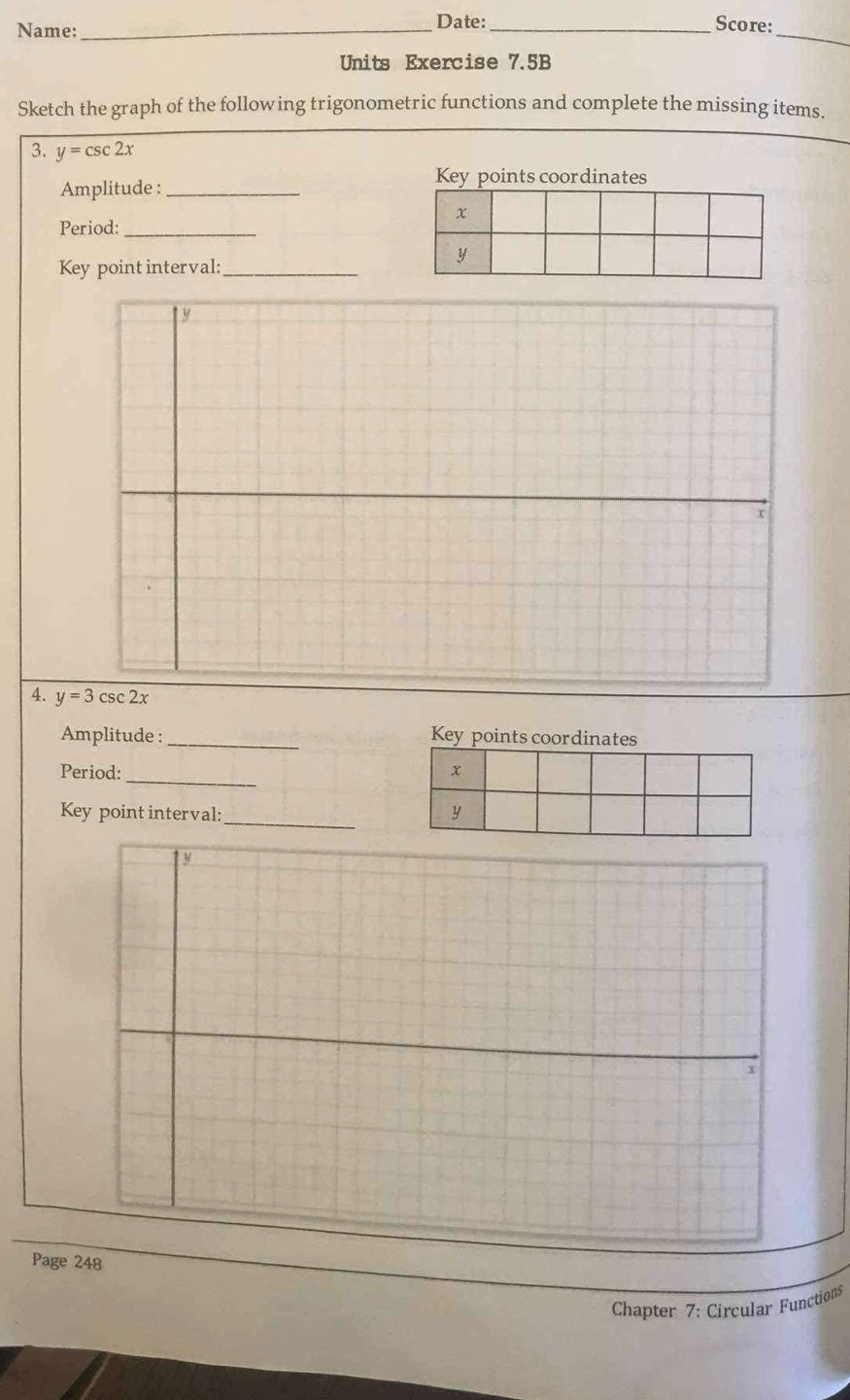 Name:_ Date: _Score:_
Units Exercise 7.5B
Sketch the graph of the following trigonometric functions and complete the missing items.
3. y=csc 2x
Key points coordinates
Amplitude :_
Period:_
Key point interval:_
y
x
4. y=3csc 2x
Amplitude :_ Key points coordinates
Period:_ 
Key point interval:_
y
x
Page 248
Chapter 7: Circular Functions